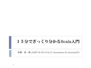 １５分でざっくり分かるScala入門
佐藤 祐一郎 JAIST IS 2014/6/21 kanazawa.rb meetup#22
1
 