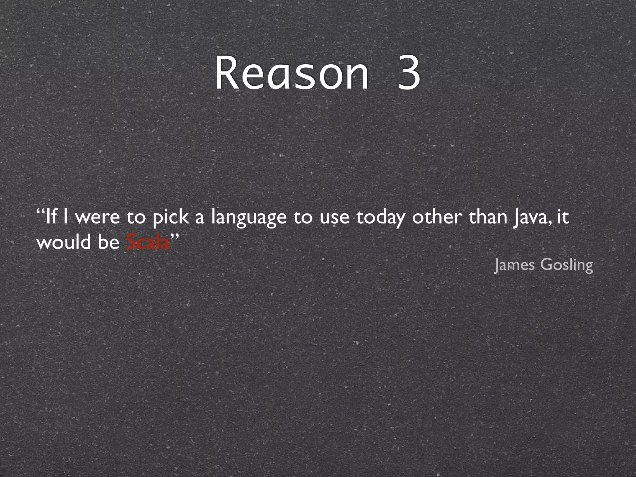 Reason 3
“If I were to pick a language to use today other than Java, it
would be Scala”	

James Gosling
 