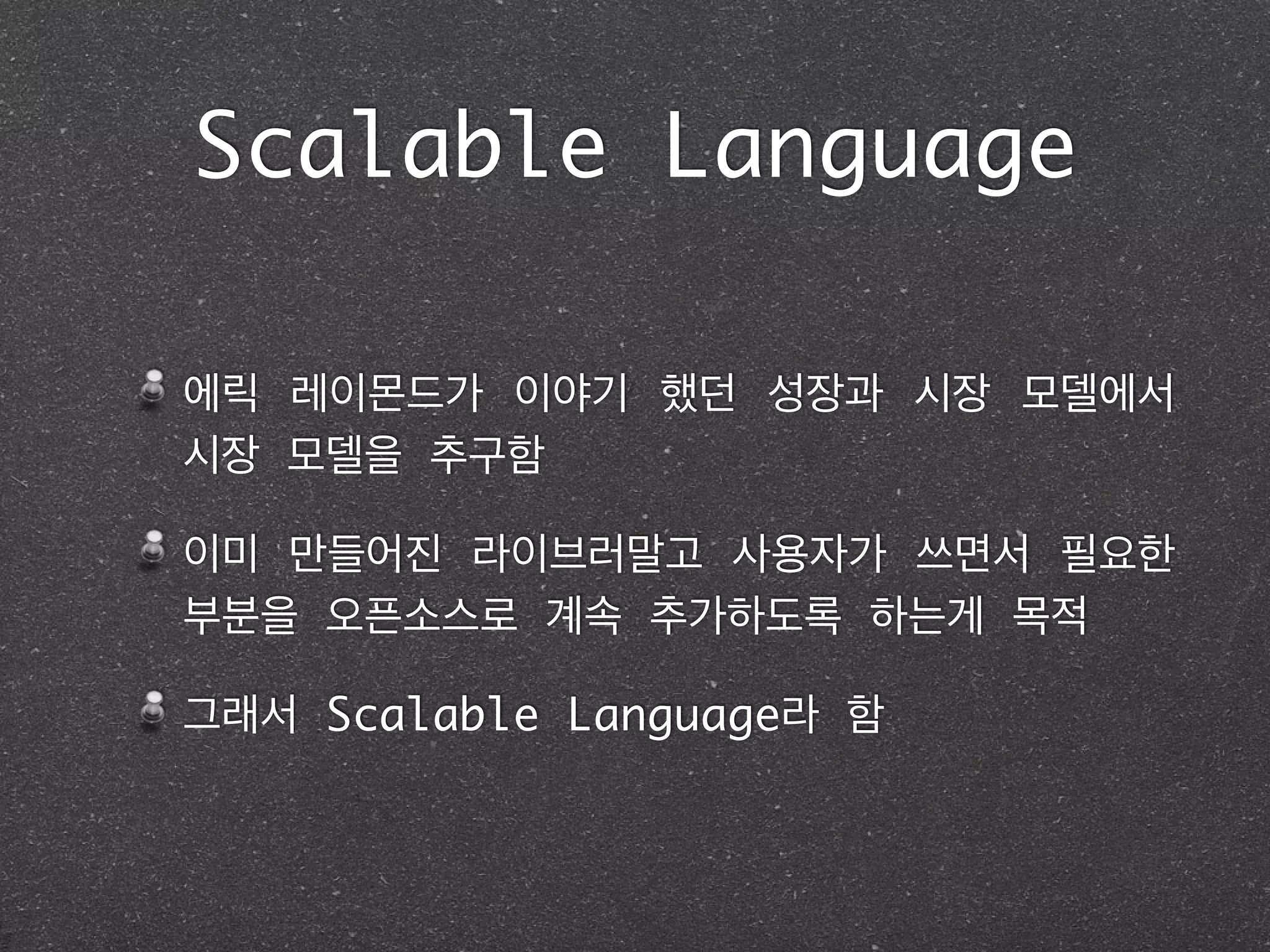 Scalable Language
에릭 레이몬드가 이야기 했던 성장과 시장 모델에서
시장 모델을 추구함	
이미 만들어진 라이브러말고 사용자가 쓰면서 필요한
부분을 오픈소스로 계속 추가하도록 하는게 목적 	
그래서 Scalable Language라 함
 
