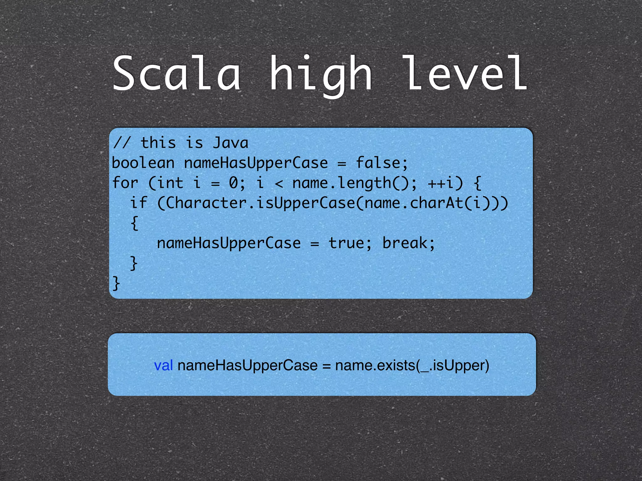 Scala high level
// this is Java 	
boolean nameHasUpperCase = false; 	
for (int i = 0; i < name.length(); ++i) {	
if (Character.isUpperCase(name.charAt(i))) 	
{ 	
nameHasUpperCase = true; break;	
}	
}
val nameHasUpperCase = name.exists(_.isUpper)
 