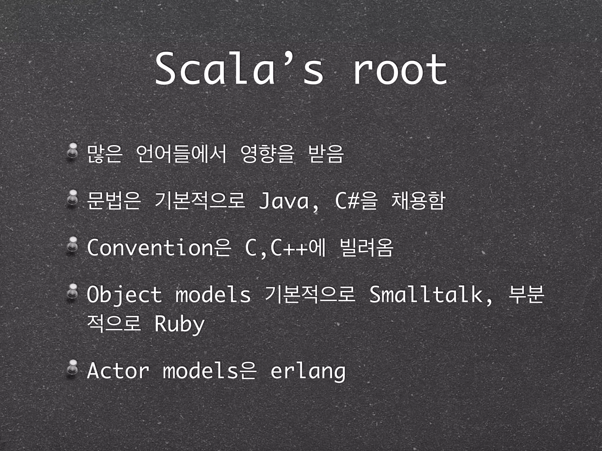 Scala’s root
많은 언어들에서 영향을 받음	
문법은 기본적으로 Java, C#을 채용함	
Convention은 C,C++에 빌려옴	
Object models 기본적으로 Smalltalk, 부분
적으로 Ruby	
Actor models은 erlang	
 