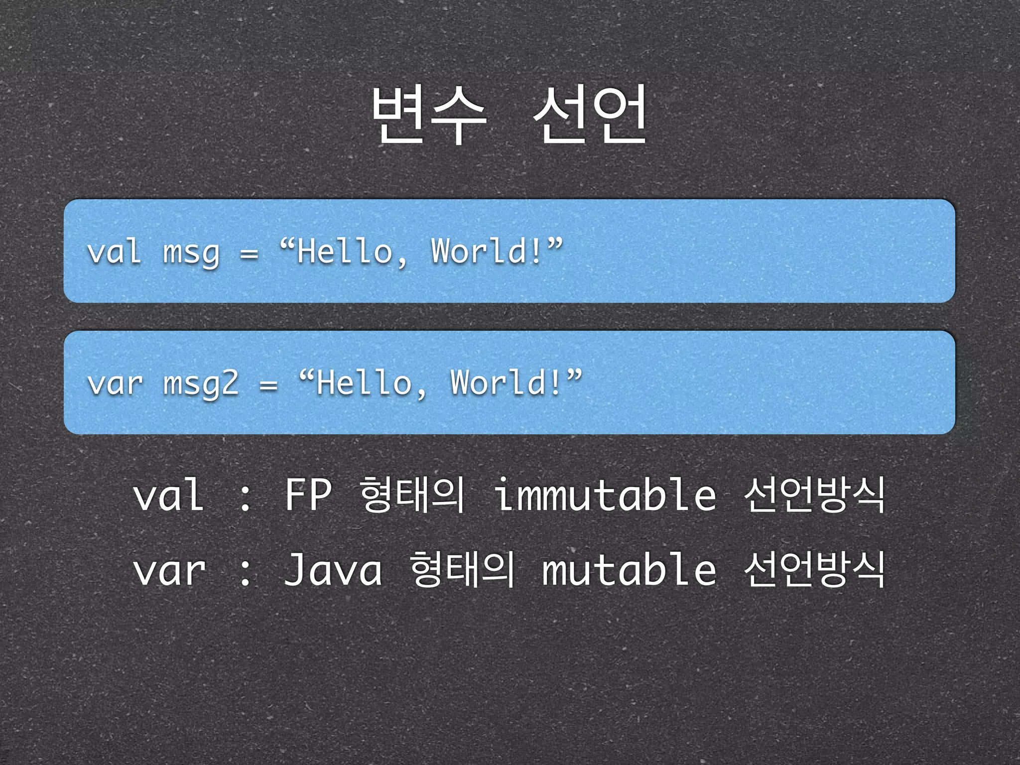 변수 선언
val msg = “Hello, World!”
var msg2 = “Hello, World!”
val : FP 형태의 immutable 선언방식
var : Java 형태의 mutable 선언방식
 