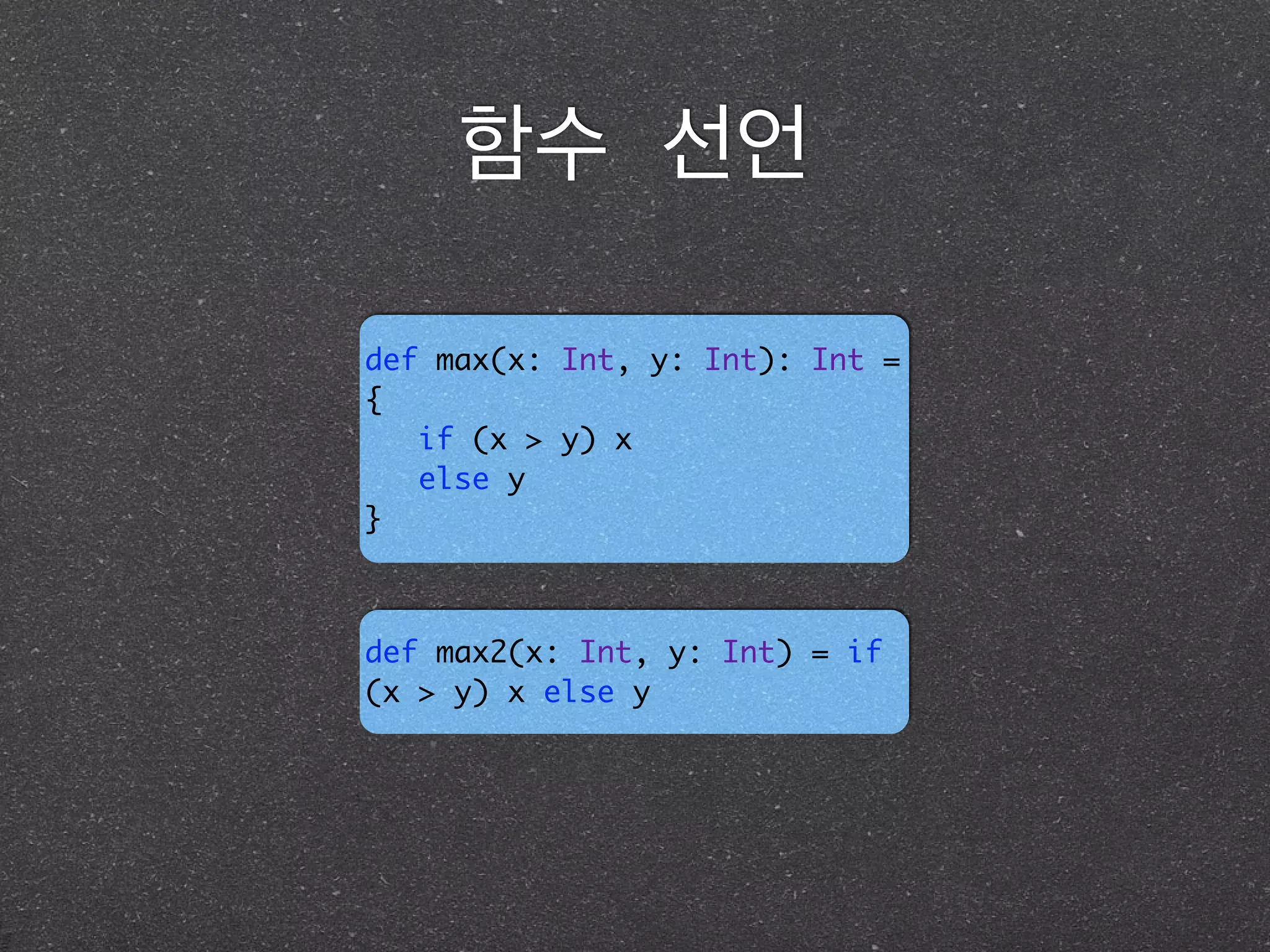 함수 선언
def max(x: Int, y: Int): Int =
{ 	
if (x > y) x	
else y	
}
def max2(x: Int, y: Int) = if
(x > y) x else y
 