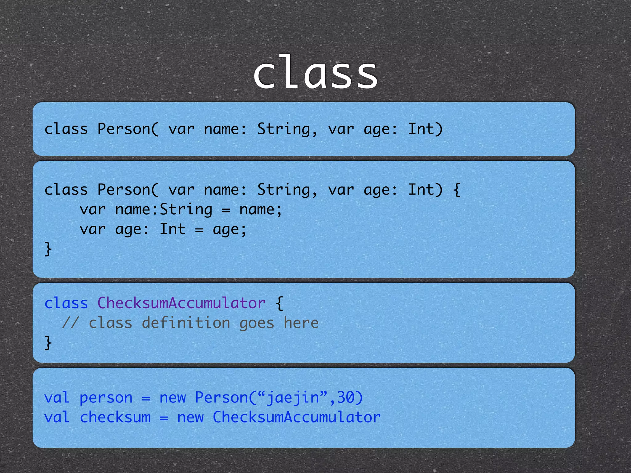 class
class Person( var name: String, var age: Int)
class ChecksumAccumulator { 	
// class definition goes here	
}
class Person( var name: String, var age: Int) {	
var name:String = name;	
var age: Int = age;	
}
val person = new Person(“jaejin”,30)	
val checksum = new ChecksumAccumulator
 