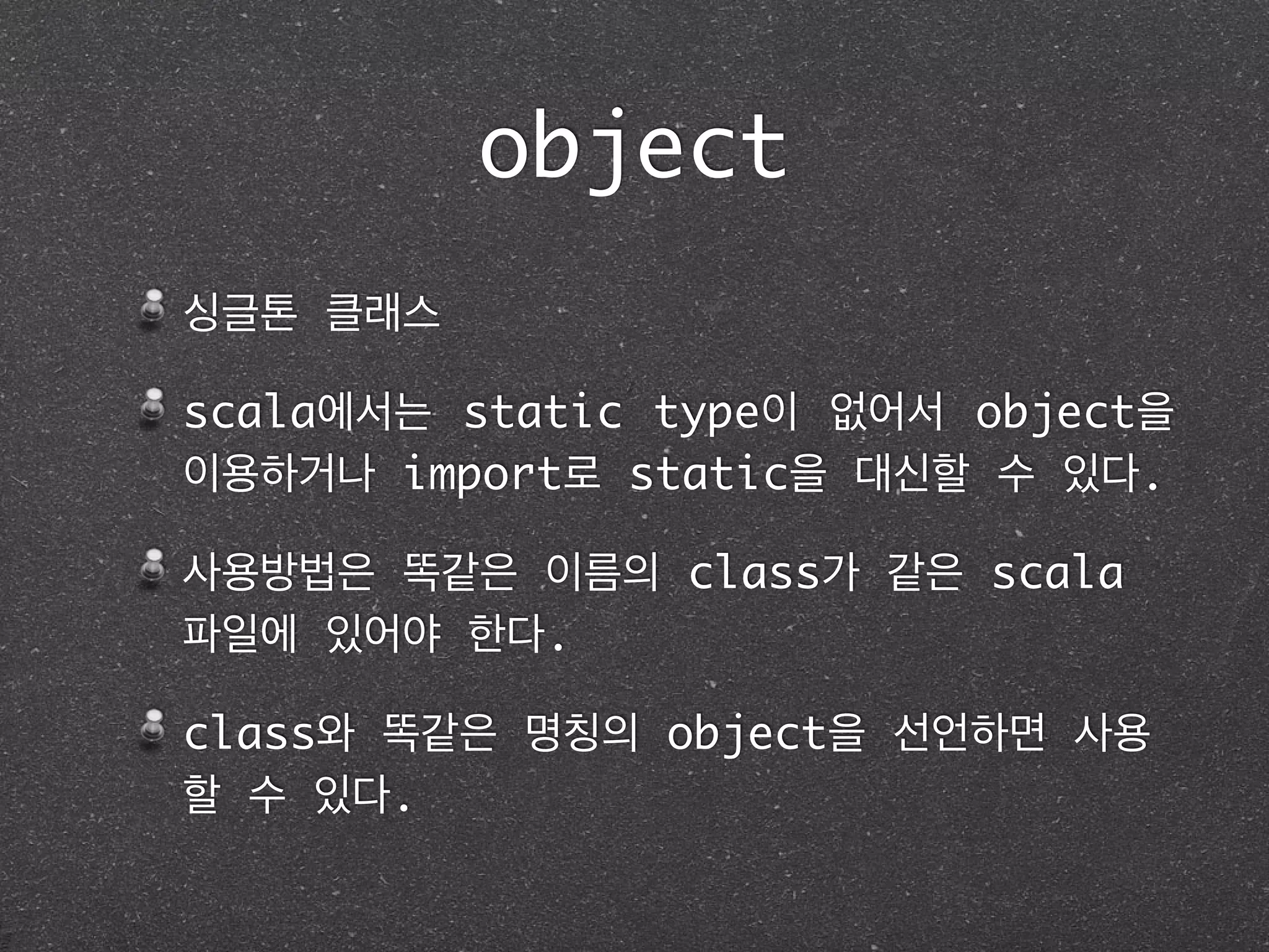 object
싱글톤 클래스	
scala에서는 static type이 없어서 object을
이용하거나 import로 static을 대신할 수 있다.	
사용방법은 똑같은 이름의 class가 같은 scala
파일에 있어야 한다.	
class와 똑같은 명칭의 object을 선언하면 사용
할 수 있다.
 