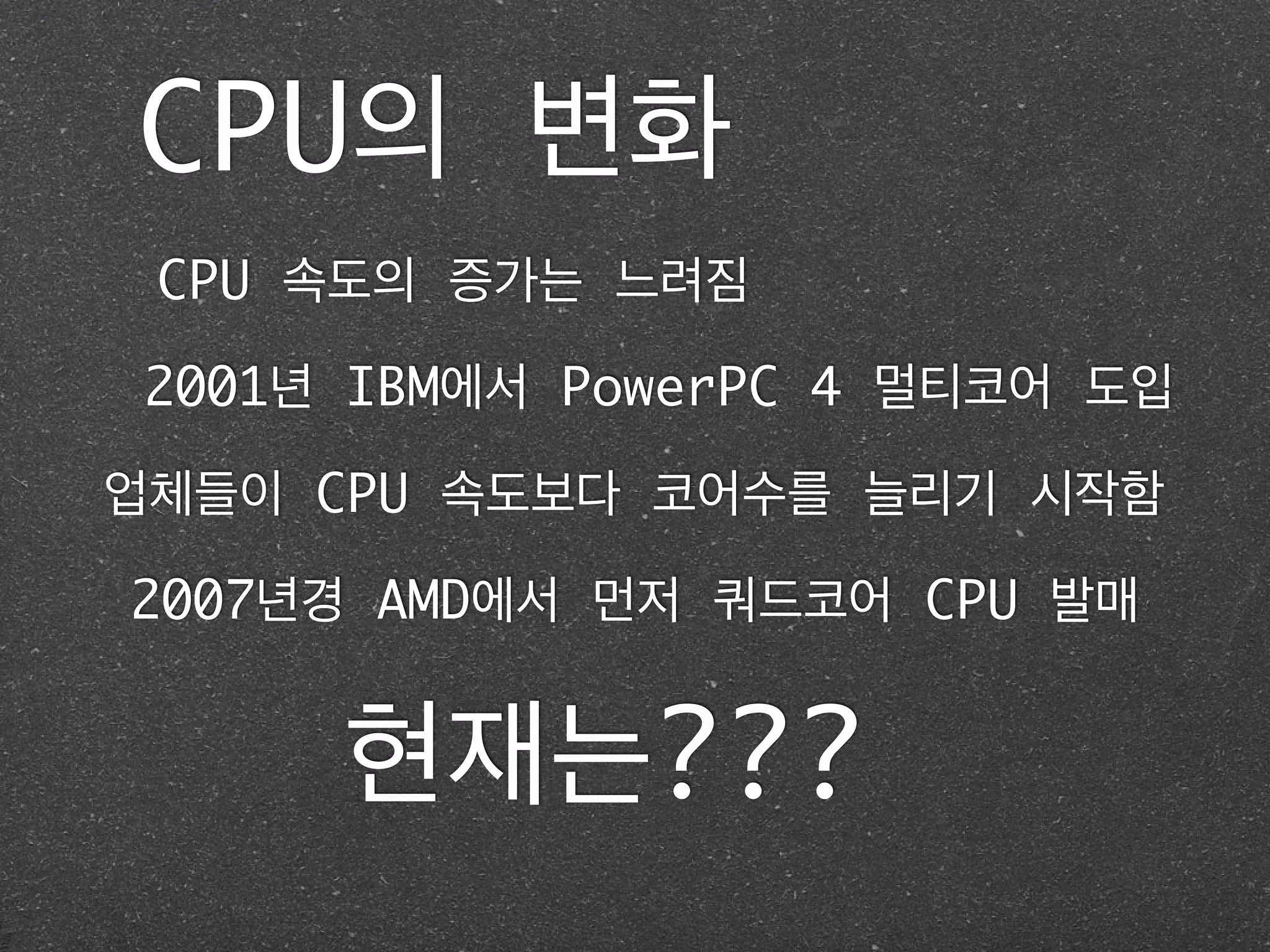 CPU의 변화
CPU 속도의 증가는 느려짐
2001년 IBM에서 PowerPC 4 멀티코어 도입
업체들이 CPU 속도보다 코어수를 늘리기 시작함
2007년경 AMD에서 먼저 쿼드코어 CPU 발매
현재는???
 