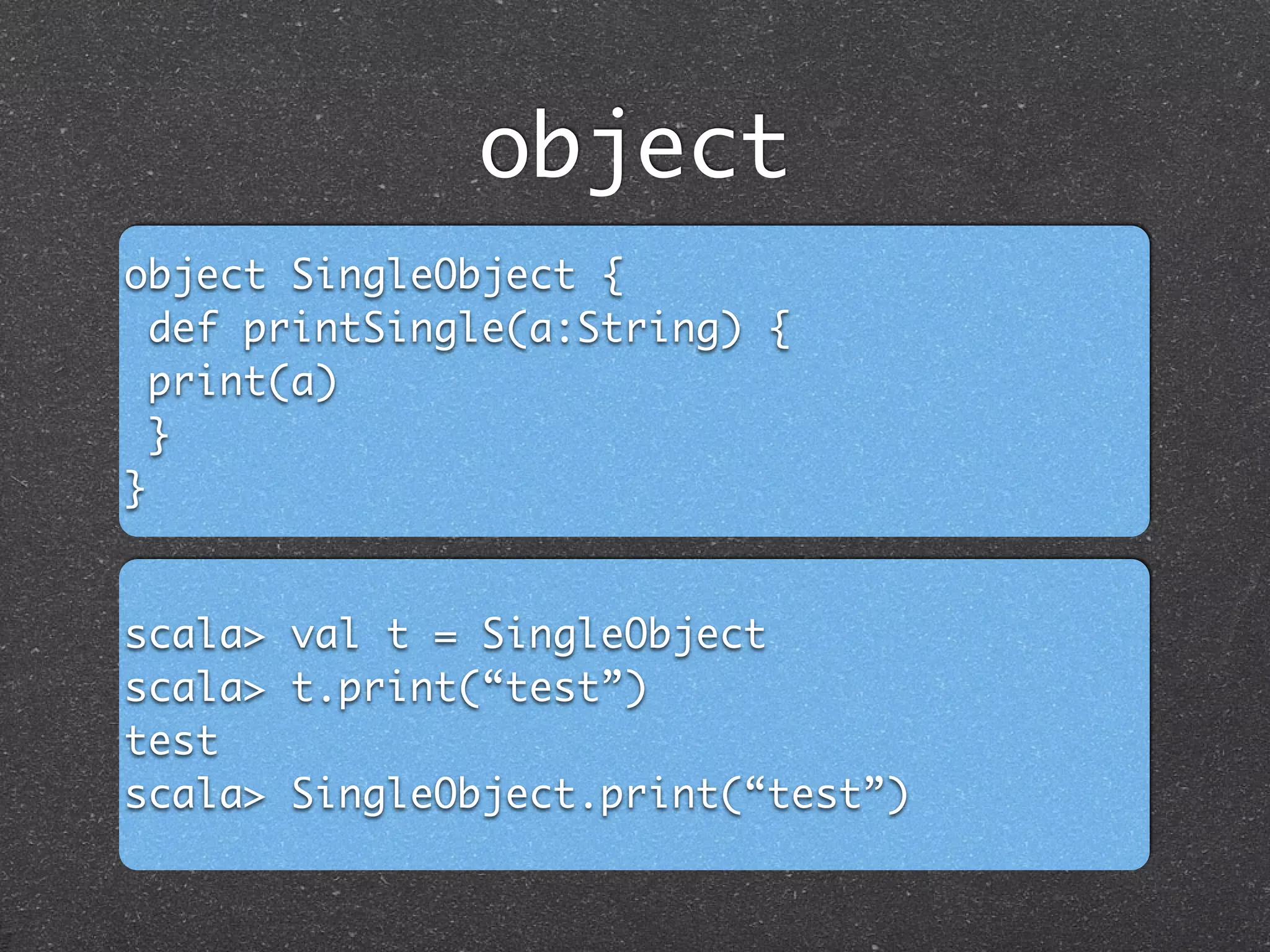 object
object SingleObject {	
def printSingle(a:String) {	
print(a)	
}	
}
scala> val t = SingleObject	
scala> t.print(“test”)	
test	
scala> SingleObject.print(“test”)
 