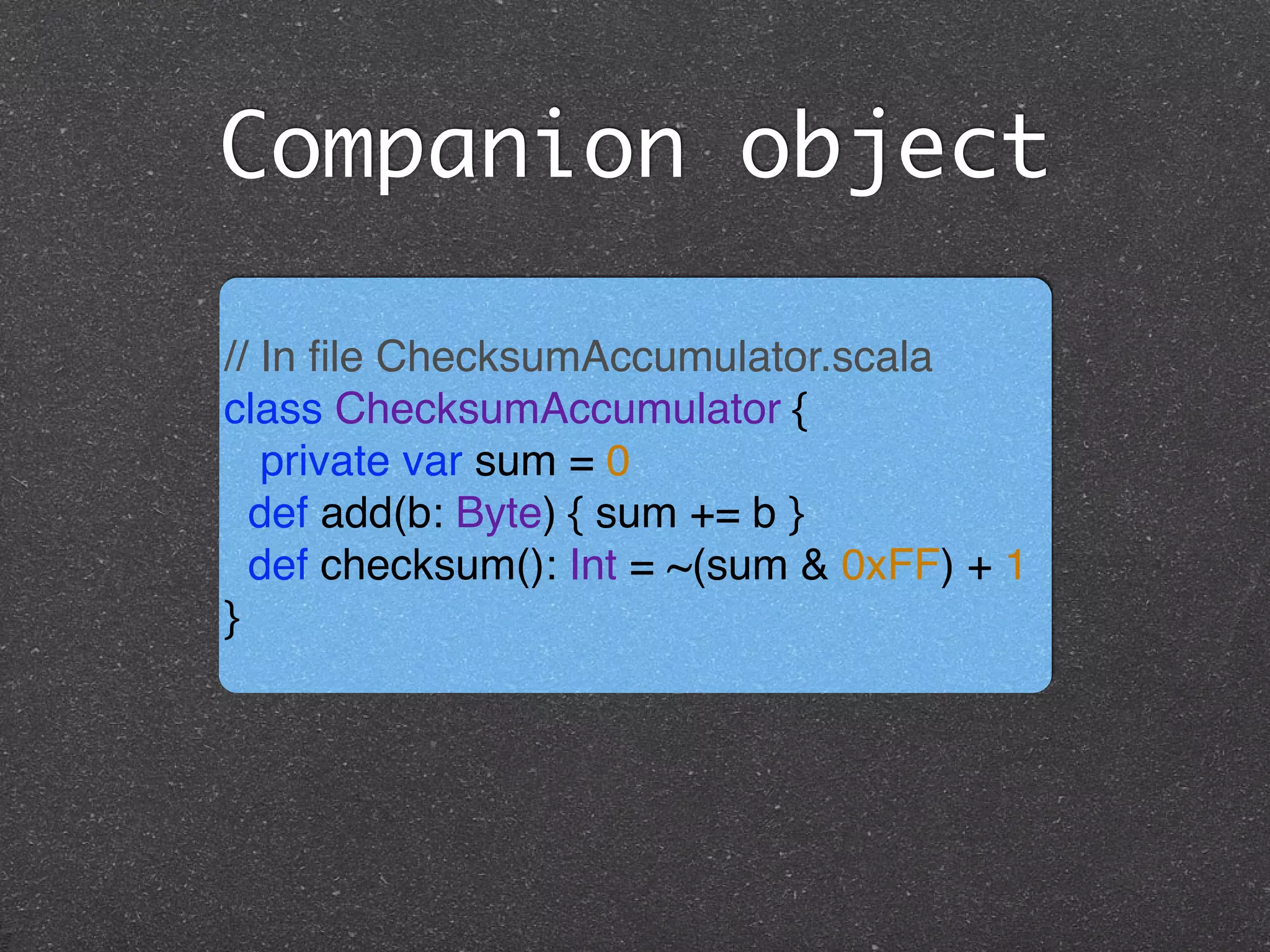 Companion object
// In ﬁle ChecksumAccumulator.scala!
class ChecksumAccumulator { !
private var sum = 0 !
def add(b: Byte) { sum += b } !
def checksum(): Int = ~(sum & 0xFF) + 1!
}
 