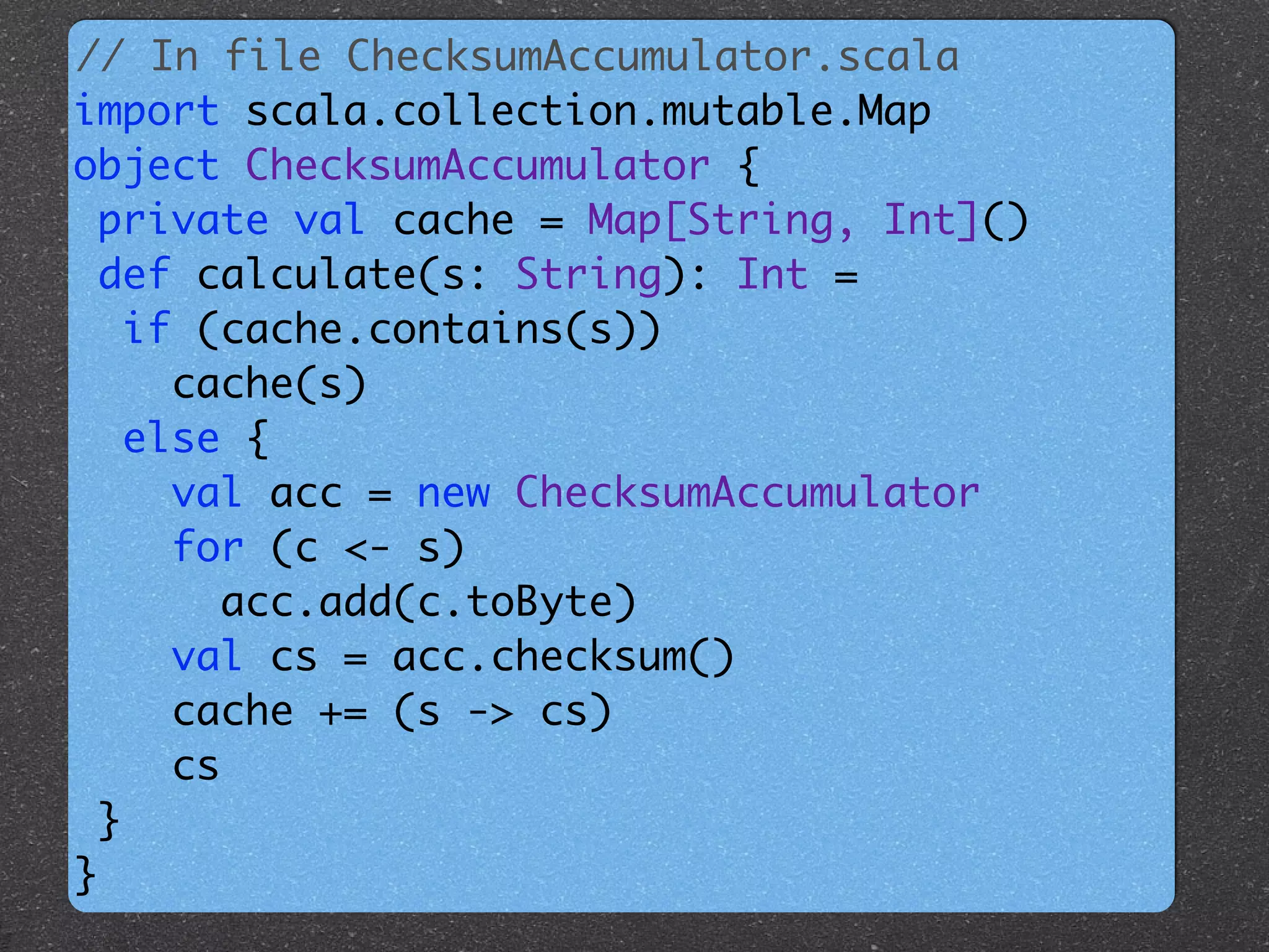 // In file ChecksumAccumulator.scala	
import scala.collection.mutable.Map 	
object ChecksumAccumulator {	
private val cache = Map[String, Int]()	
def calculate(s: String): Int = 	
if (cache.contains(s))	
cache(s) 	
else {	
val acc = new ChecksumAccumulator 	
for (c <- s)	
acc.add(c.toByte) 	
val cs = acc.checksum() 	
cache += (s -> cs) 	
cs	
}	
}
 