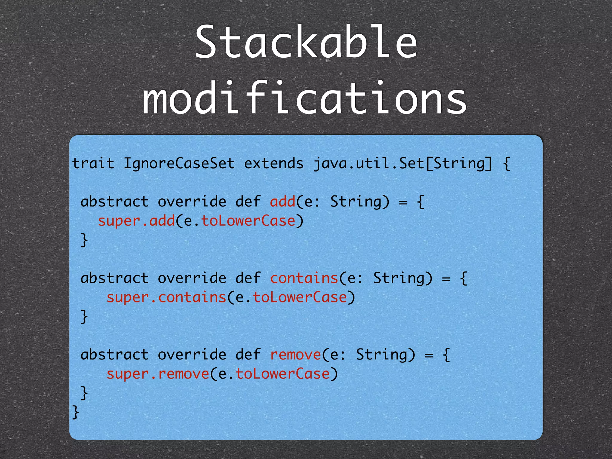Stackable
modifications
trait IgnoreCaseSet extends java.util.Set[String] {	
!
abstract override def add(e: String) = { 	
super.add(e.toLowerCase)	
} 	
	
abstract override def contains(e: String) = {	
super.contains(e.toLowerCase) 	
} 	
	
abstract override def remove(e: String) = {	
super.remove(e.toLowerCase)	
}	
}
 