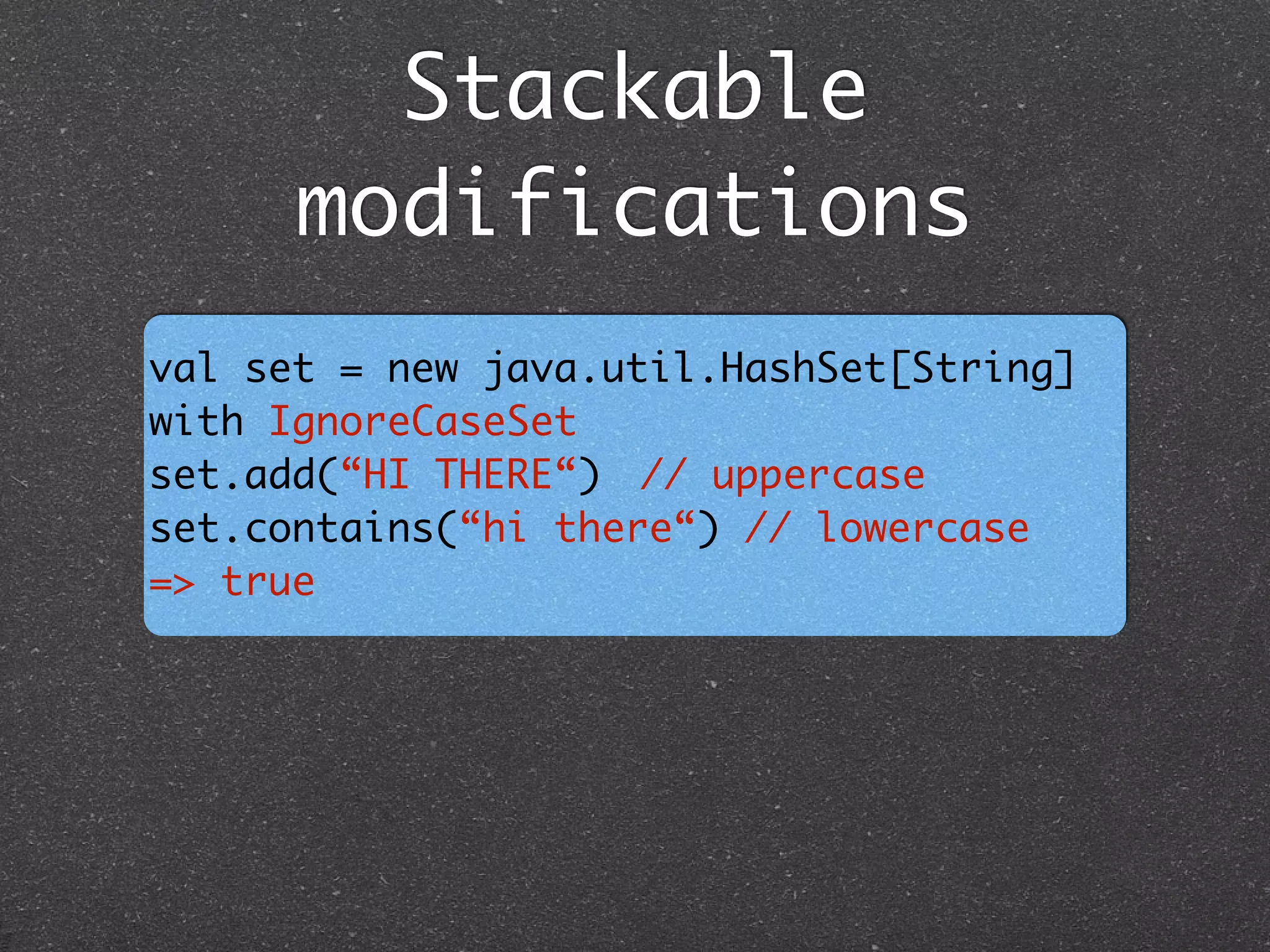 Stackable
modifications
val set = new java.util.HashSet[String]
with IgnoreCaseSet	
set.add(“HI THERE“)	 // uppercase	
set.contains(“hi there“) // lowercase	
=> true
 