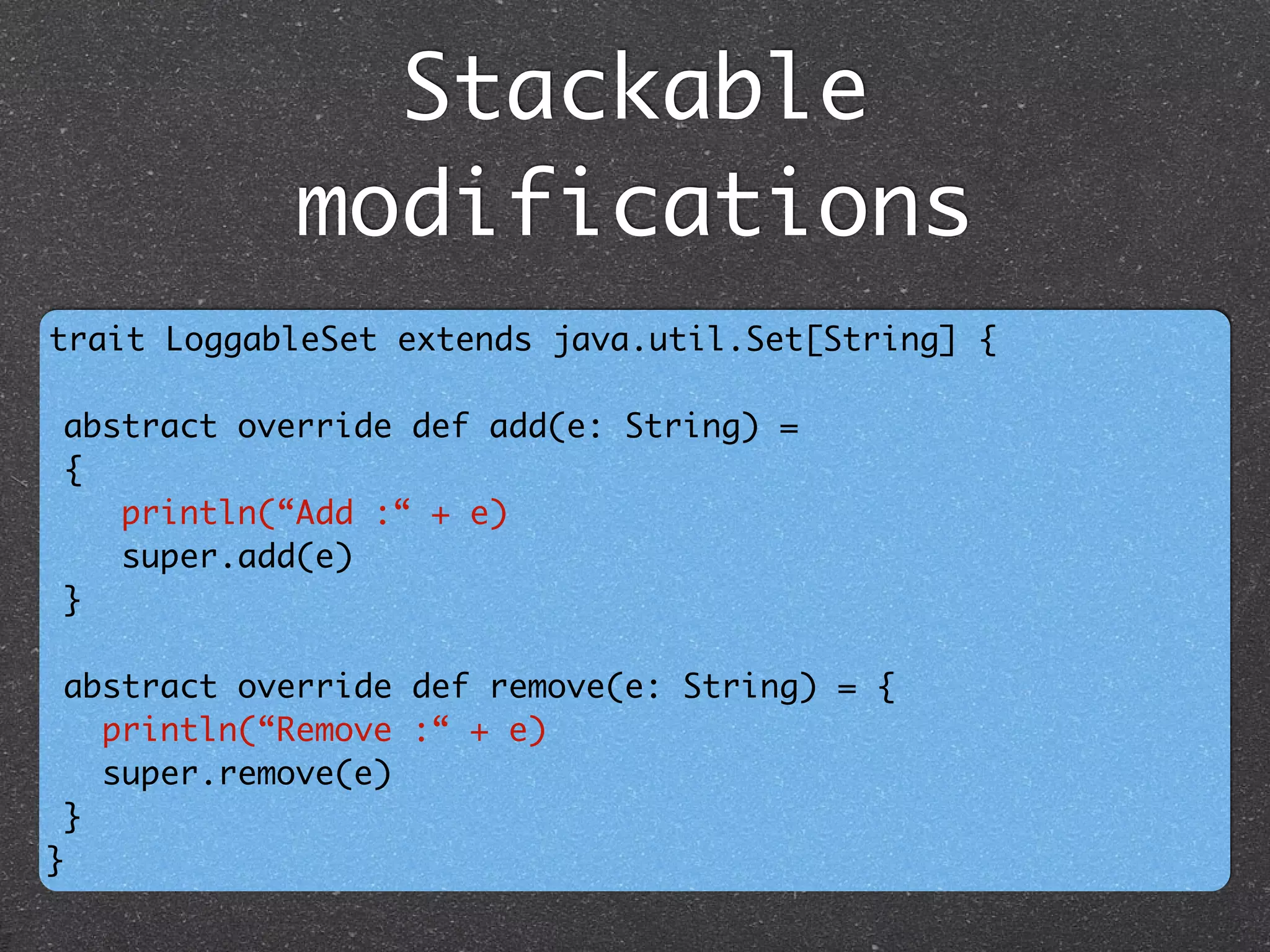 Stackable
modifications
trait LoggableSet extends java.util.Set[String] {	
!
abstract override def add(e: String) = 	
{ 	
println(“Add :“ + e) 	
super.add(e)	
}	
	
abstract override def remove(e: String) = { 	
println(“Remove :“ + e) 	
super.remove(e) 	
}	
}
 