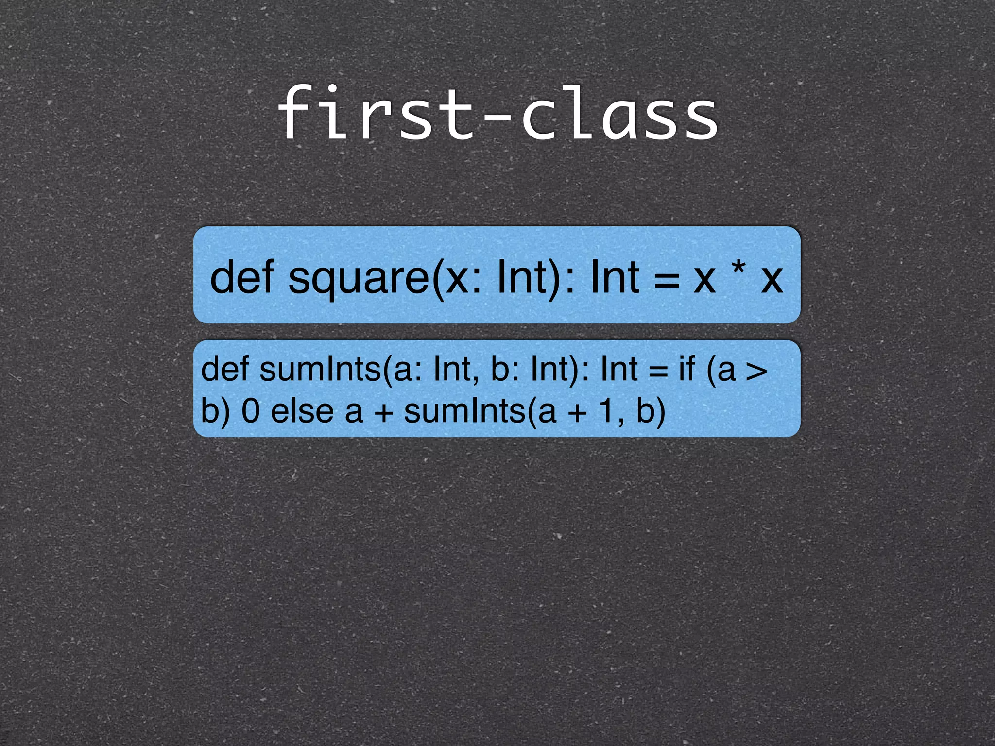 first-class
def square(x: Int): Int = x * x
def sumInts(a: Int, b: Int): Int = if (a >
b) 0 else a + sumInts(a + 1, b)
 