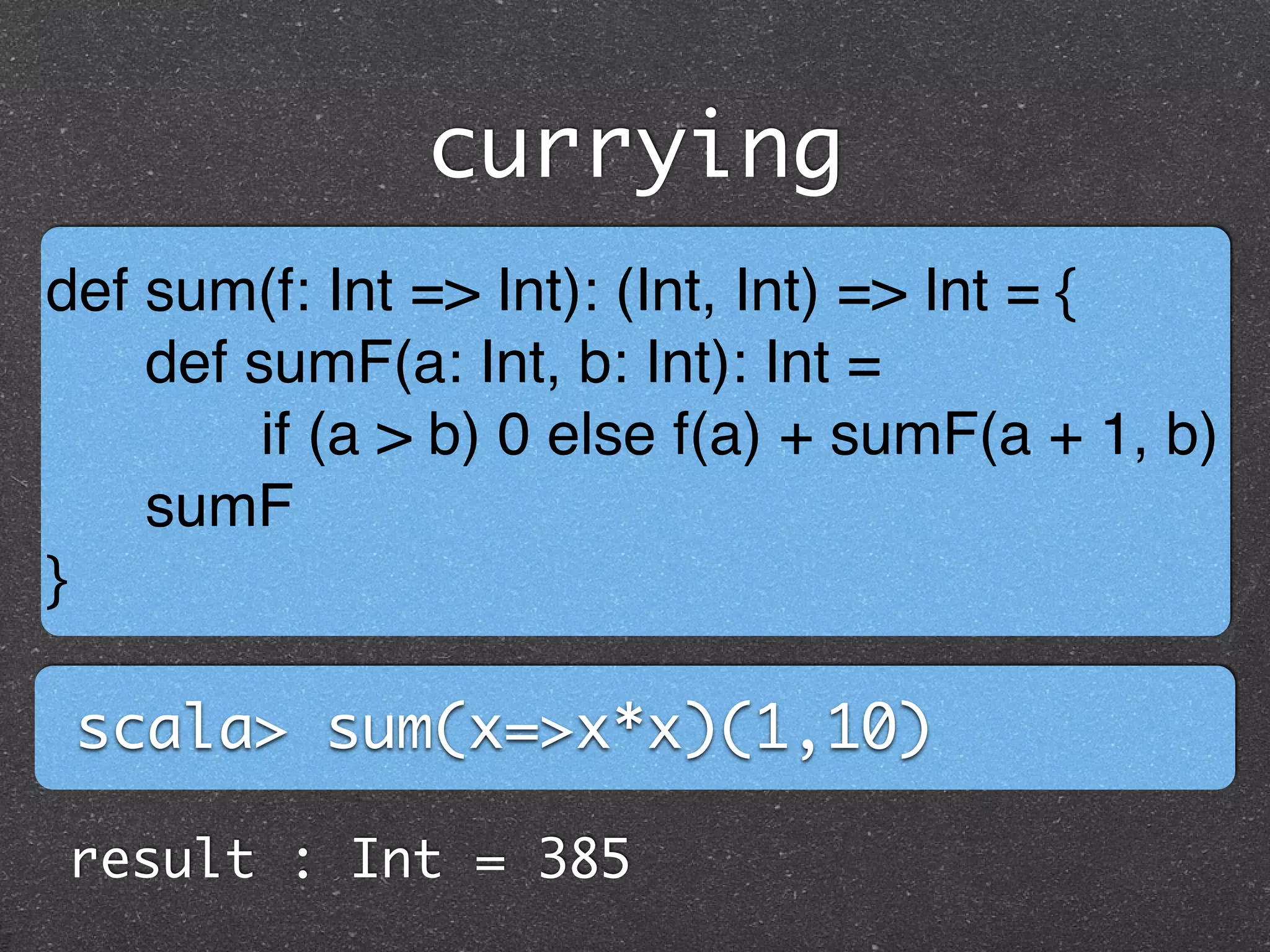 currying
def sum(f: Int => Int): (Int, Int) => Int = { !
def sumF(a: Int, b: Int): Int =!
if (a > b) 0 else f(a) + sumF(a + 1, b) !
sumF!
}
scala> sum(x=>x*x)(1,10)
result : Int = 385
 