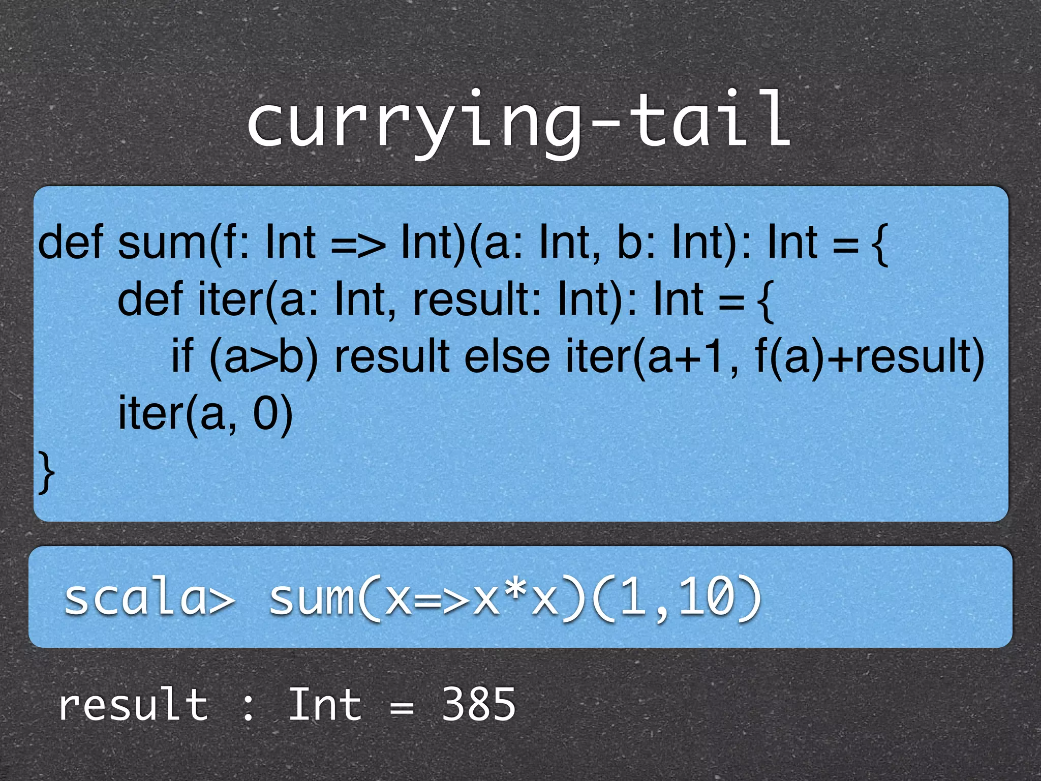 currying-tail
def sum(f: Int => Int)(a: Int, b: Int): Int = { !
def iter(a: Int, result: Int): Int = {!
if (a>b) result else iter(a+1, f(a)+result)!
iter(a, 0)!
}
scala> sum(x=>x*x)(1,10)
result : Int = 385
 