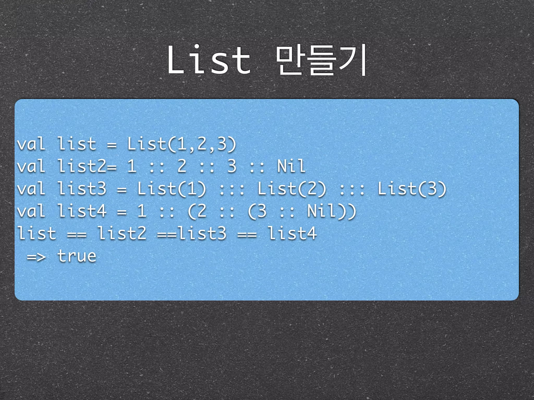 List 만들기
val list = List(1,2,3)	
val list2= 1 :: 2 :: 3 :: Nil	
val list3 = List(1) ::: List(2) ::: List(3)	
val list4 = 1 :: (2 :: (3 :: Nil))	
list == list2 ==list3 == list4	
=> true
 