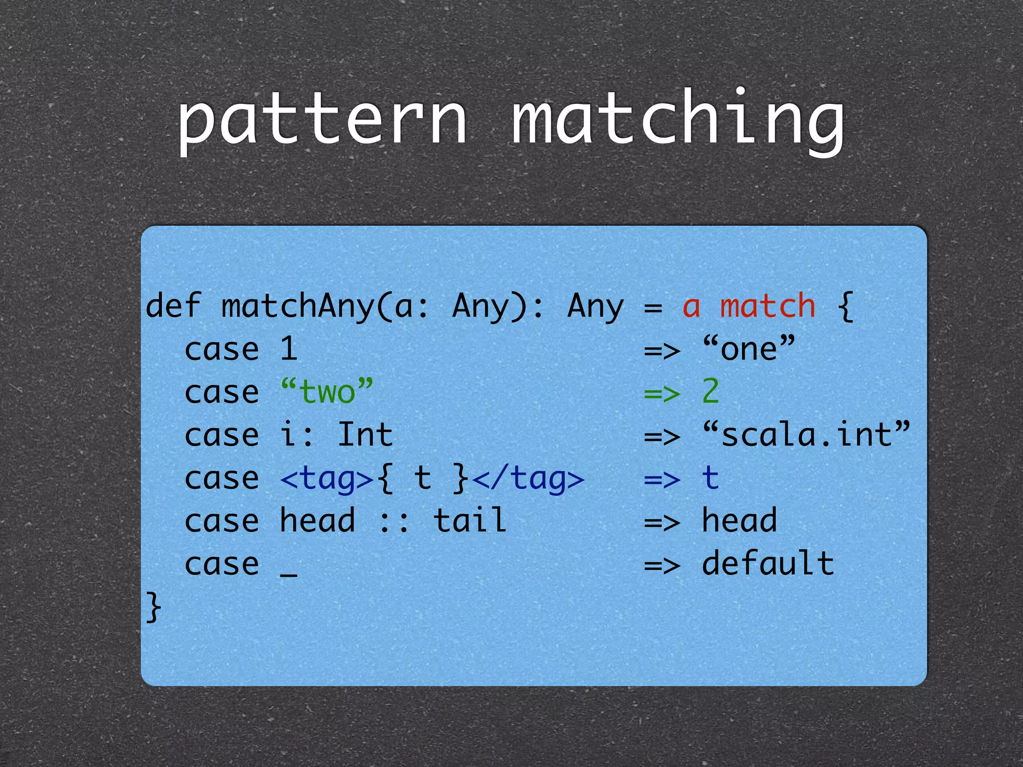 pattern matching
def matchAny(a: Any): Any = a match {	
case 1 => “one”	
case “two” => 2	
case i: Int => “scala.int”	
case <tag>{ t }</tag> => t	
case head :: tail => head	
case _ => default	
}
 