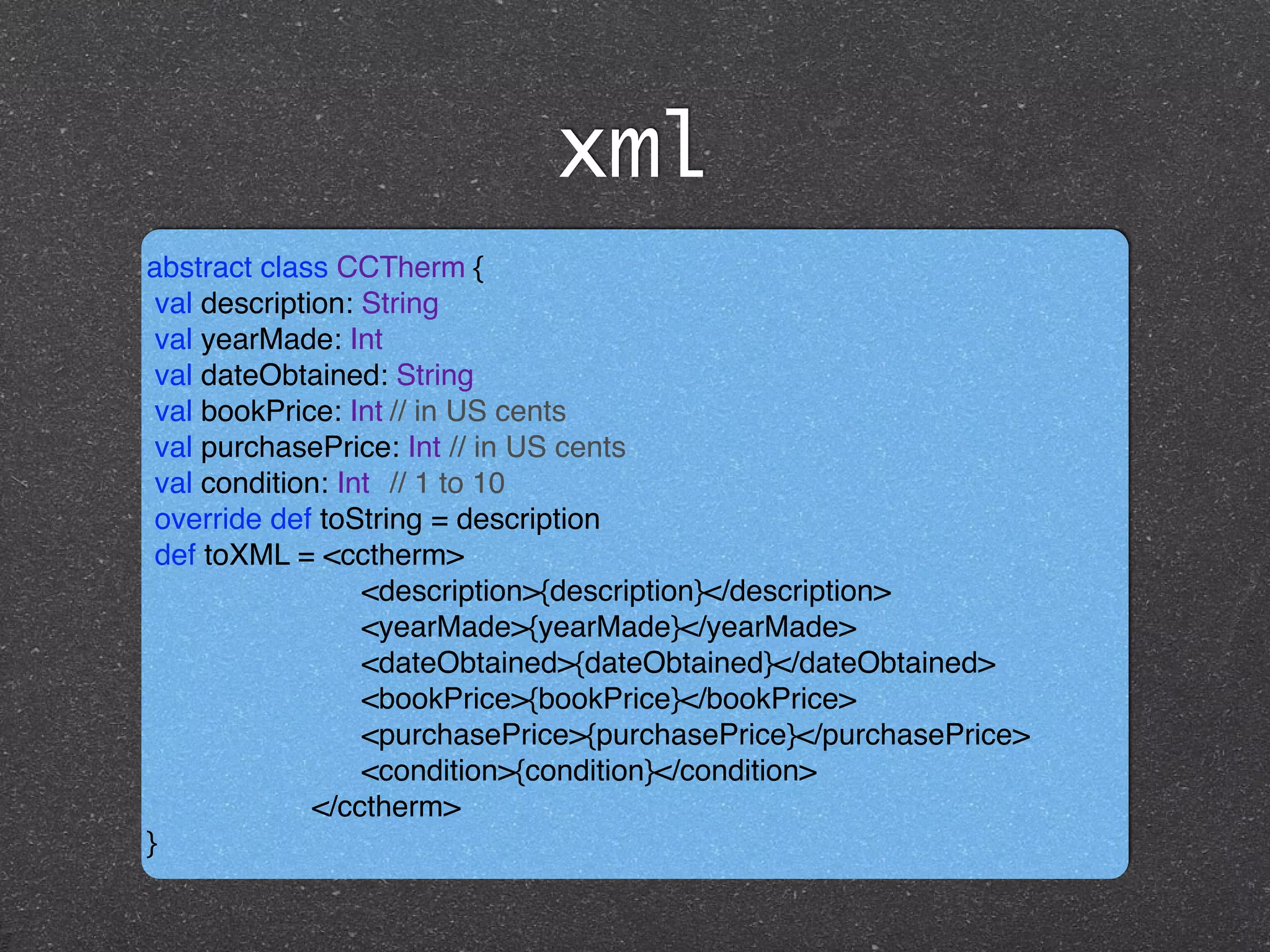 xml
abstract class CCTherm { !
val description: String !
val yearMade: Int !
val dateObtained: String !
val bookPrice: Int!// in US cents !
val purchasePrice: Int // in US cents !
val condition: Int! // 1 to 10!
override def toString = description!
def toXML = <cctherm>!
<description>{description}</description> !
<yearMade>{yearMade}</yearMade> !
<dateObtained>{dateObtained}</dateObtained> !
<bookPrice>{bookPrice}</bookPrice> !
<purchasePrice>{purchasePrice}</purchasePrice> !
<condition>{condition}</condition>!
</cctherm>!
}
 