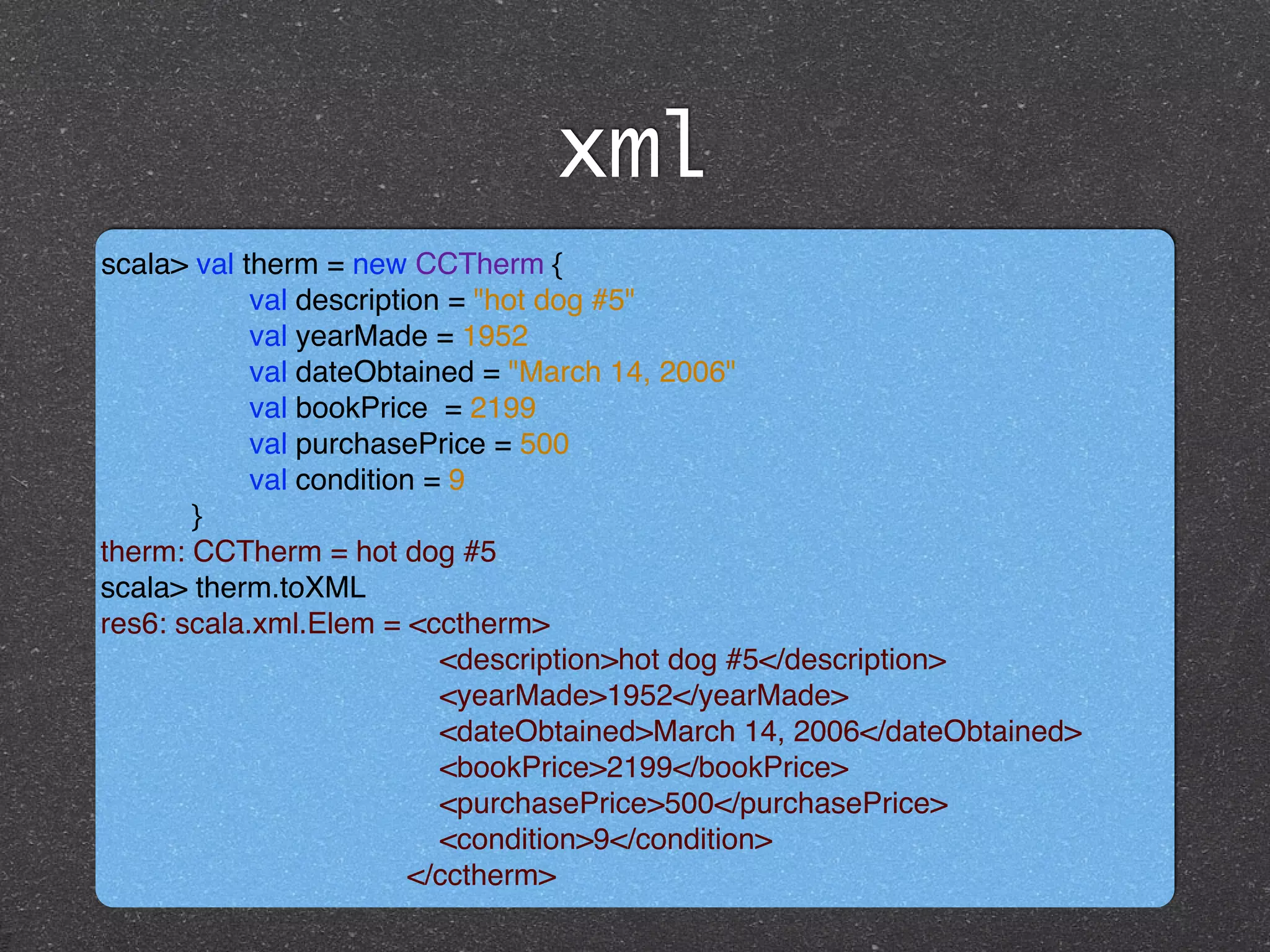 xml
scala> val therm = new CCTherm { !
val description = "hot dog #5"!
val yearMade = 1952 !
val dateObtained = "March 14, 2006" !
val bookPrice = 2199 !
val purchasePrice = 500 !
val condition = 9!
}!
therm: CCTherm = hot dog #5!
scala> therm.toXML!
res6: scala.xml.Elem = <cctherm>!
<description>hot dog #5</description> !
<yearMade>1952</yearMade> !
<dateObtained>March 14, 2006</dateObtained> !
<bookPrice>2199</bookPrice> !
<purchasePrice>500</purchasePrice> !
<condition>9</condition>!
</cctherm>
 