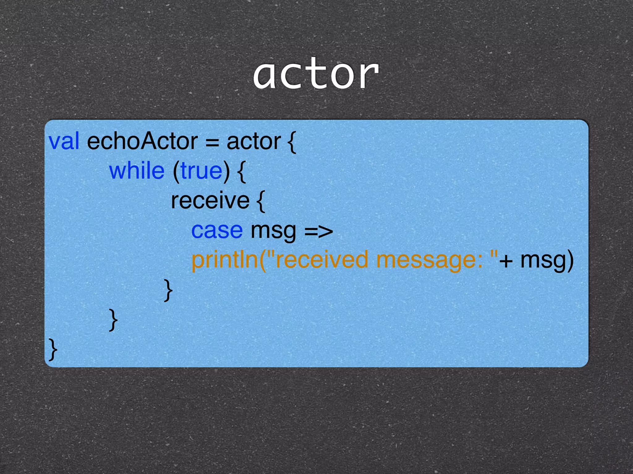 actor
val echoActor = actor { !
while (true) { !
receive { !
case msg =>!
println("received message: "+ msg)!
}!
}!
}
 