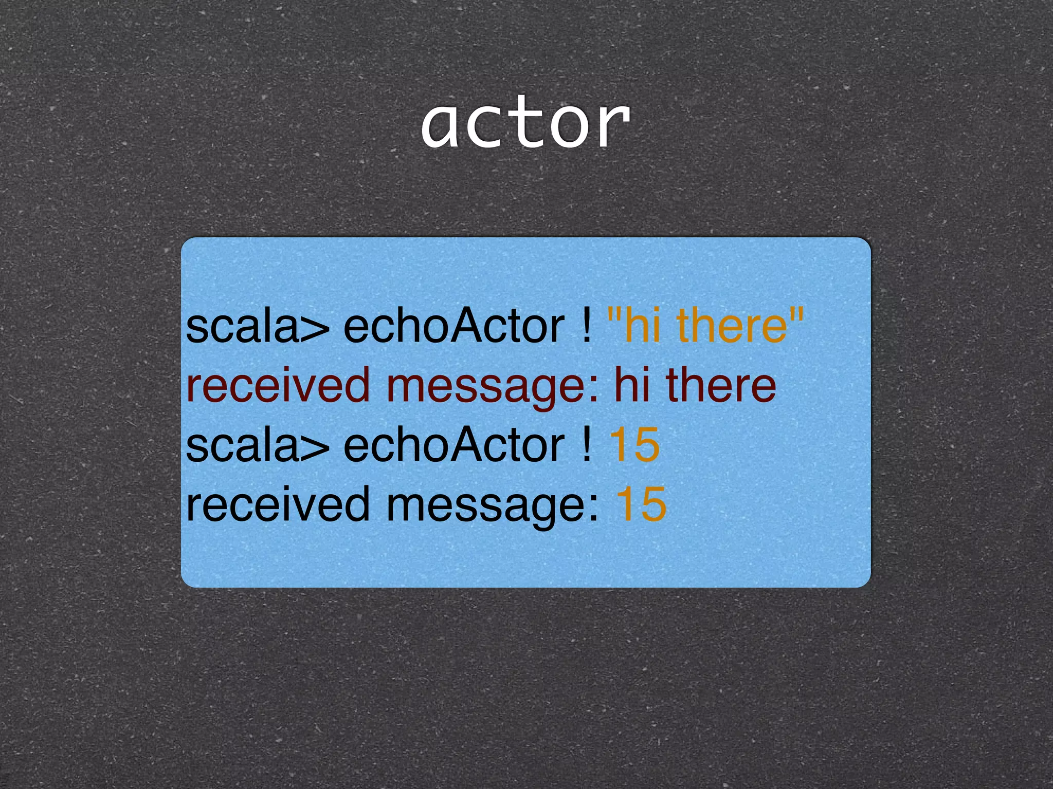 actor
scala> echoActor ! "hi there"
received message: hi there!
scala> echoActor ! 15
received message: 15
 