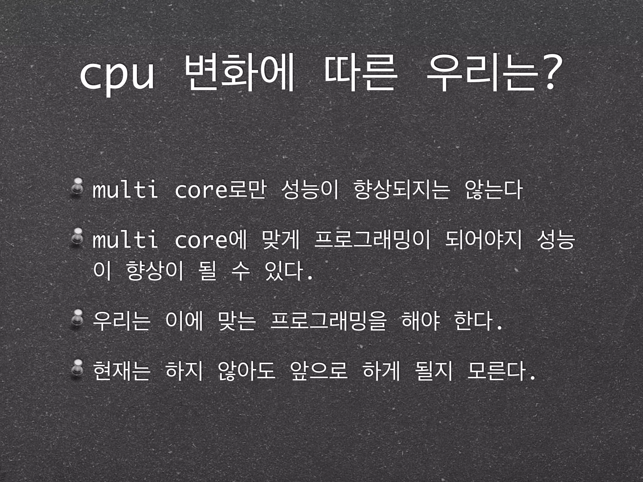 cpu 변화에 따른 우리는?
multi core로만 성능이 향상되지는 않는다	
multi core에 맞게 프로그래밍이 되어야지 성능
이 향상이 될 수 있다.	
우리는 이에 맞는 프로그래밍을 해야 한다.	
현재는 하지 않아도 앞으로 하게 될지 모른다.
 
