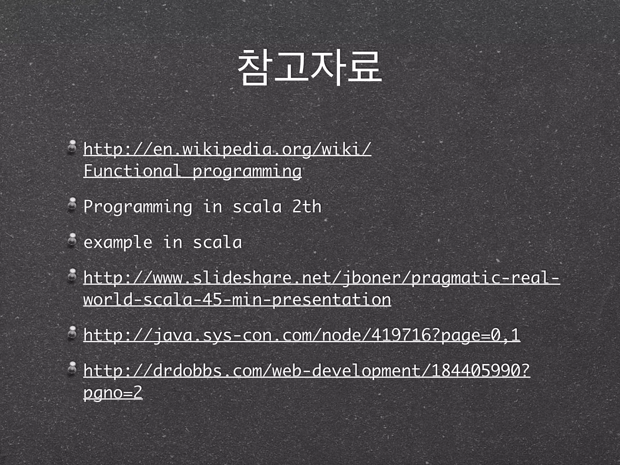 참고자료
http://en.wikipedia.org/wiki/
Functional_programming	
Programming in scala 2th	
example in scala	
http://www.slideshare.net/jboner/pragmatic-real-
world-scala-45-min-presentation	
http://java.sys-con.com/node/419716?page=0,1	
http://drdobbs.com/web-development/184405990?
pgno=2
 