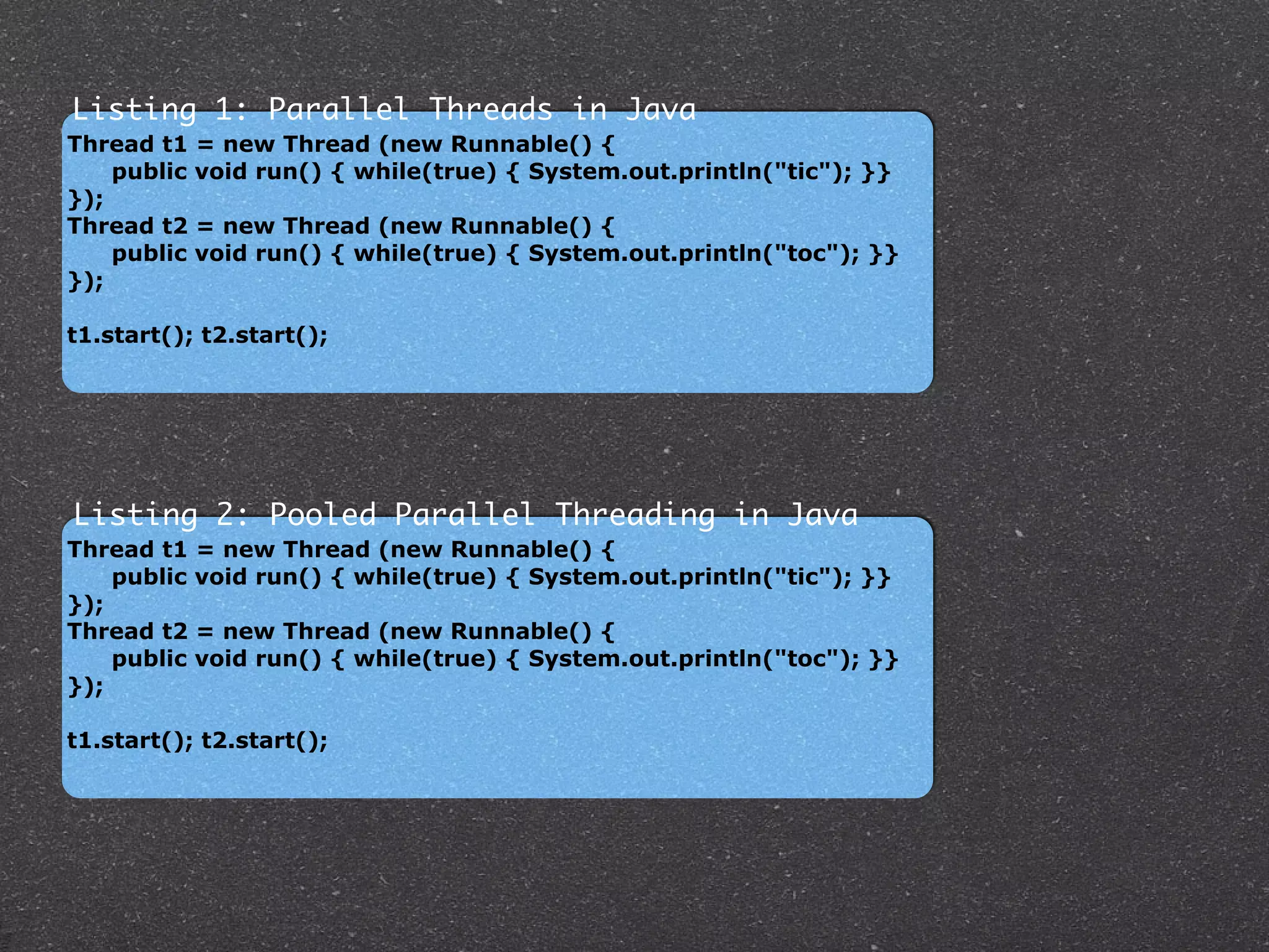 Thread t1 = new Thread (new Runnable() {
public void run() { while(true) { System.out.println("tic"); }}
});
Thread t2 = new Thread (new Runnable() {
public void run() { while(true) { System.out.println("toc"); }}
});
!
t1.start(); t2.start();
!
Listing 1: Parallel Threads in Java
Thread t1 = new Thread (new Runnable() {
public void run() { while(true) { System.out.println("tic"); }}
});
Thread t2 = new Thread (new Runnable() {
public void run() { while(true) { System.out.println("toc"); }}
});
!
t1.start(); t2.start();
!
Listing 2: Pooled Parallel Threading in Java
 