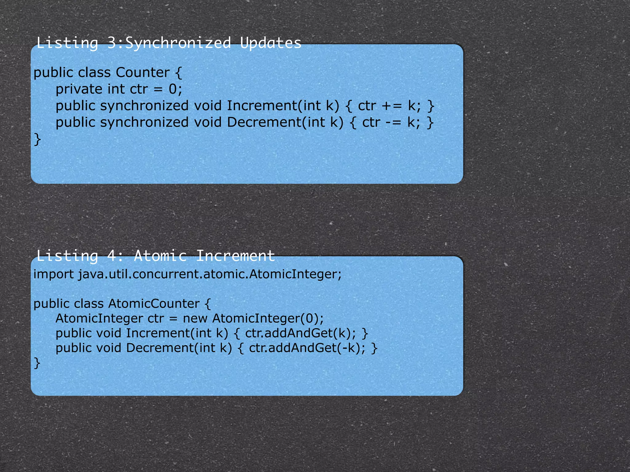 import java.util.concurrent.atomic.AtomicInteger;
!
public class AtomicCounter {
AtomicInteger ctr = new AtomicInteger(0);
public void Increment(int k) { ctr.addAndGet(k); }
public void Decrement(int k) { ctr.addAndGet(-k); }
}
Listing 4: Atomic Increment
public class Counter {
private int ctr = 0;
public synchronized void Increment(int k) { ctr += k; }
public synchronized void Decrement(int k) { ctr -= k; }
}
Listing 3:Synchronized Updates
 