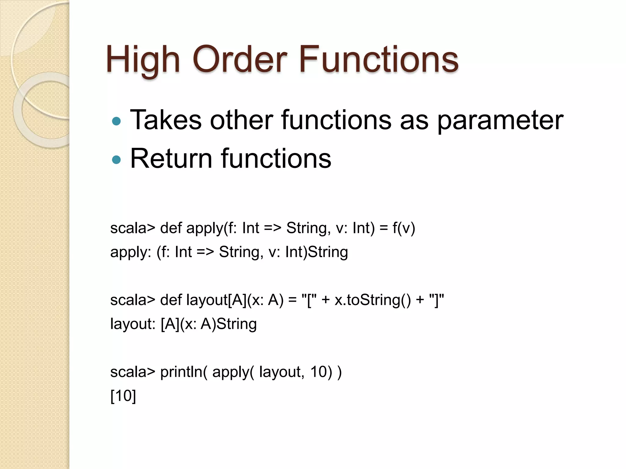High Order Functions 
 Takes other functions as parameter 
 Return functions 
scala> def apply(f: Int => String, v: Int) = f(v) 
apply: (f: Int => String, v: Int)String 
scala> def layout[A](x: A) = "[" + x.toString() + "]" 
layout: [A](x: A)String 
scala> println( apply( layout, 10) ) 
[10] 
 
