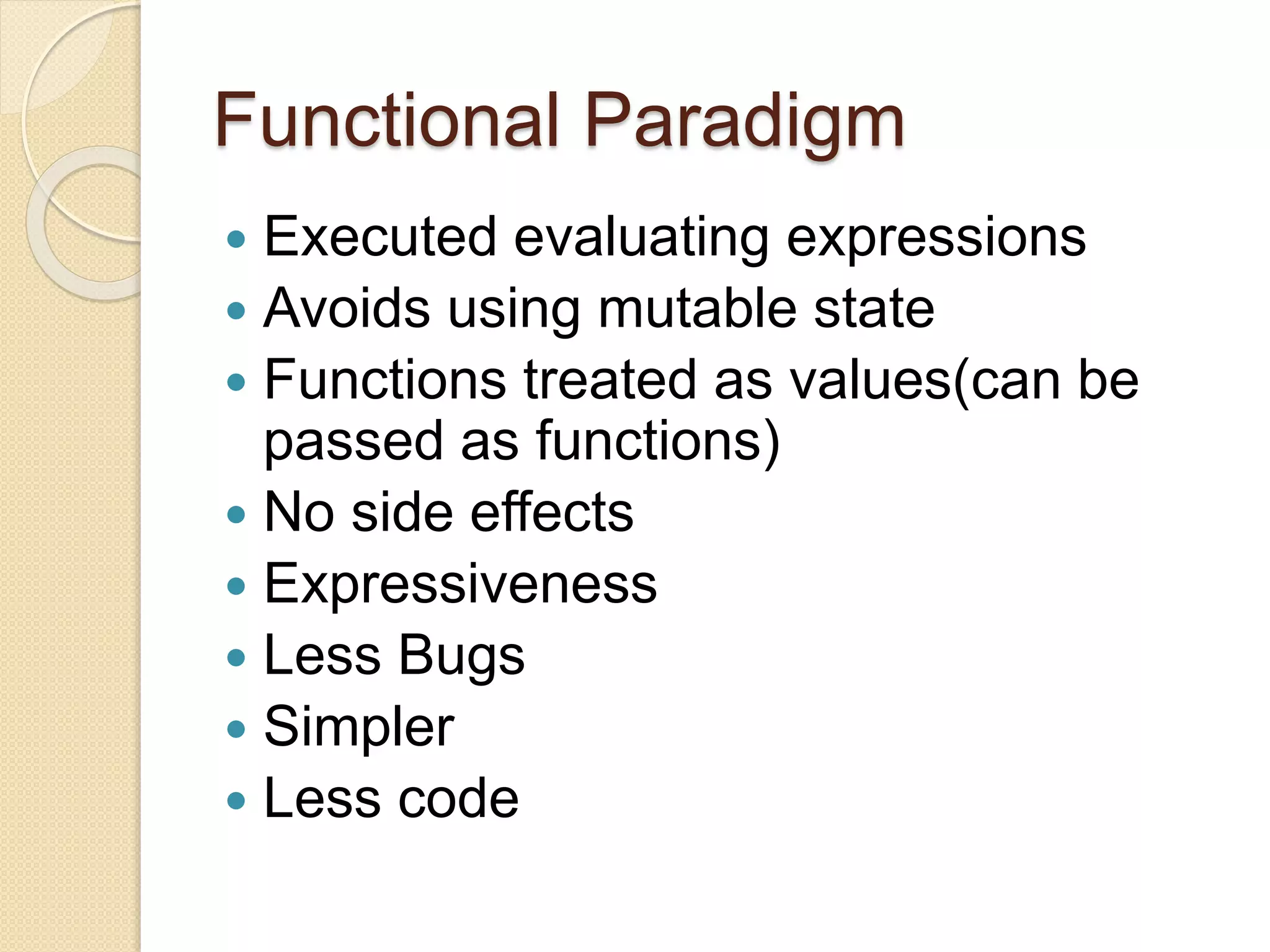 Functional Paradigm 
 Executed evaluating expressions 
 Avoids using mutable state 
 Functions treated as values(can be 
passed as functions) 
 No side effects 
 Expressiveness 
 Less Bugs 
 Simpler 
 Less code 
 