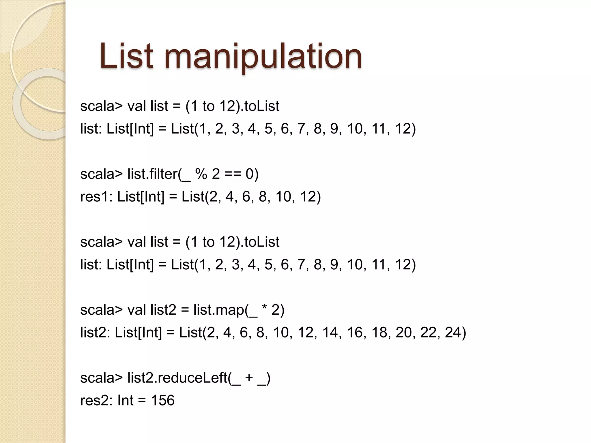 List manipulation 
scala> val list = (1 to 12).toList 
list: List[Int] = List(1, 2, 3, 4, 5, 6, 7, 8, 9, 10, 11, 12) 
scala> list.filter(_ % 2 == 0) 
res1: List[Int] = List(2, 4, 6, 8, 10, 12) 
scala> val list = (1 to 12).toList 
list: List[Int] = List(1, 2, 3, 4, 5, 6, 7, 8, 9, 10, 11, 12) 
scala> val list2 = list.map(_ * 2) 
list2: List[Int] = List(2, 4, 6, 8, 10, 12, 14, 16, 18, 20, 22, 24) 
scala> list2.reduceLeft(_ + _) 
res2: Int = 156 
 