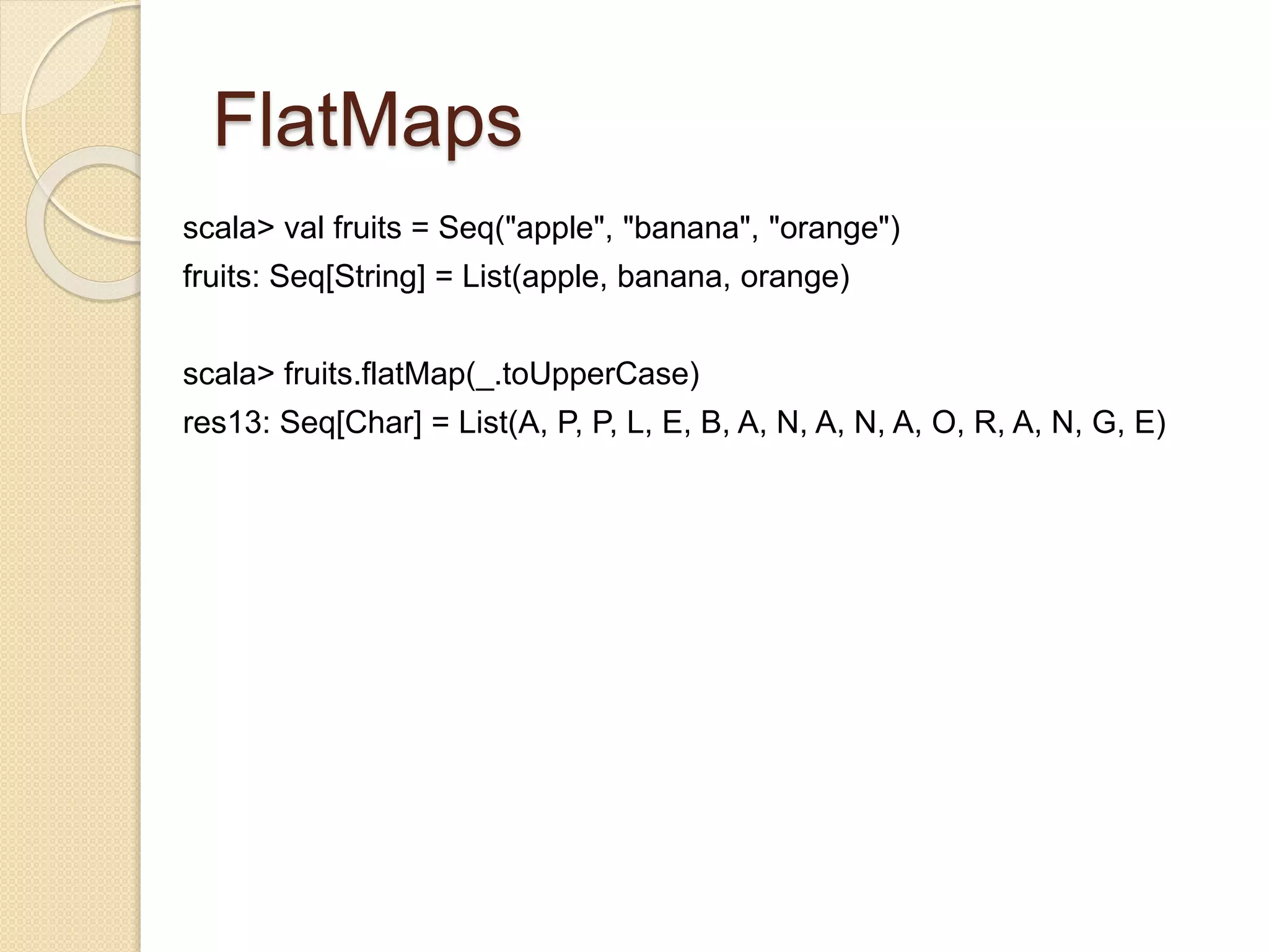 FlatMaps 
scala> val fruits = Seq("apple", "banana", "orange") 
fruits: Seq[String] = List(apple, banana, orange) 
scala> fruits.flatMap(_.toUpperCase) 
res13: Seq[Char] = List(A, P, P, L, E, B, A, N, A, N, A, O, R, A, N, G, E) 
 
