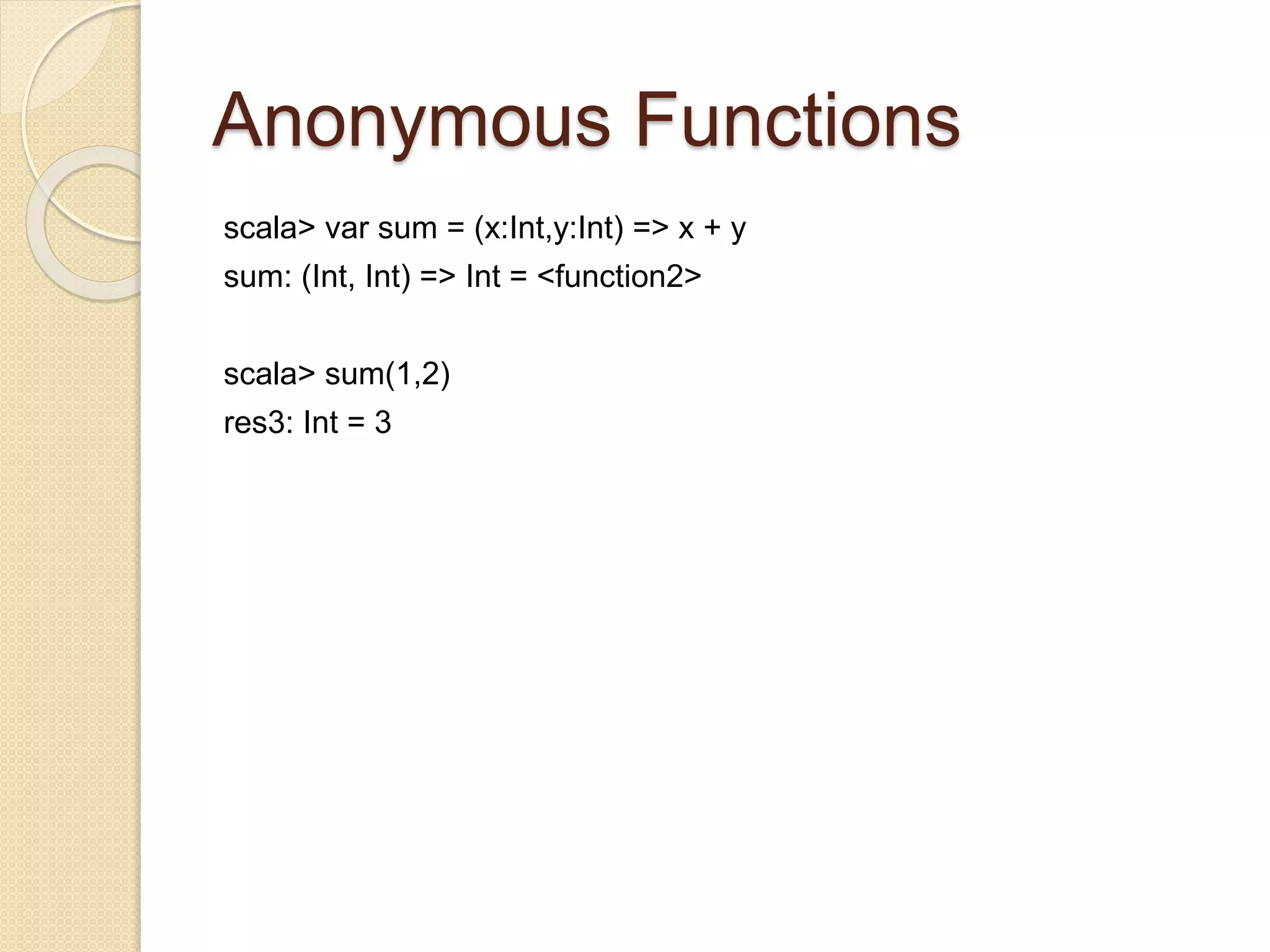 Anonymous Functions 
scala> var sum = (x:Int,y:Int) => x + y 
sum: (Int, Int) => Int = <function2> 
scala> sum(1,2) 
res3: Int = 3 
 
