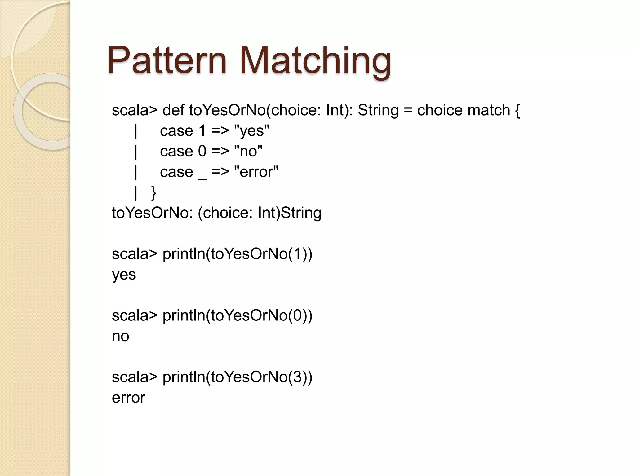 Pattern Matching 
scala> def toYesOrNo(choice: Int): String = choice match { 
| case 1 => "yes" 
| case 0 => "no" 
| case _ => "error" 
| } 
toYesOrNo: (choice: Int)String 
scala> println(toYesOrNo(1)) 
yes 
scala> println(toYesOrNo(0)) 
no 
scala> println(toYesOrNo(3)) 
error 
 