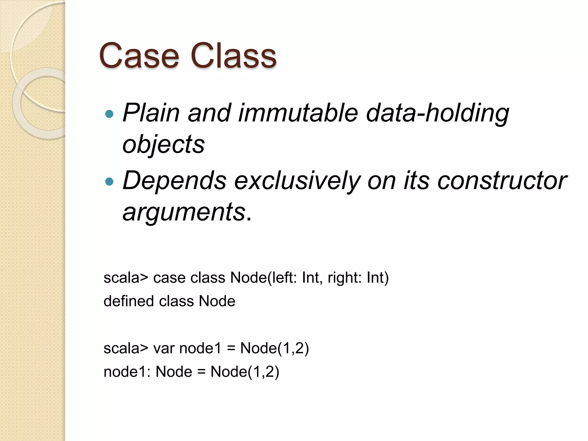 Case Class 
 Plain and immutable data-holding 
objects 
 Depends exclusively on its constructor 
arguments. 
scala> case class Node(left: Int, right: Int) 
defined class Node 
scala> var node1 = Node(1,2) 
node1: Node = Node(1,2) 
 