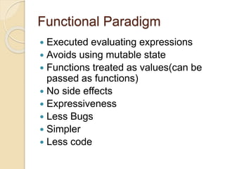 Functional Paradigm 
 Executed evaluating expressions 
 Avoids using mutable state 
 Functions treated as values(can be 
passed as functions) 
 No side effects 
 Expressiveness 
 Less Bugs 
 Simpler 
 Less code 
 