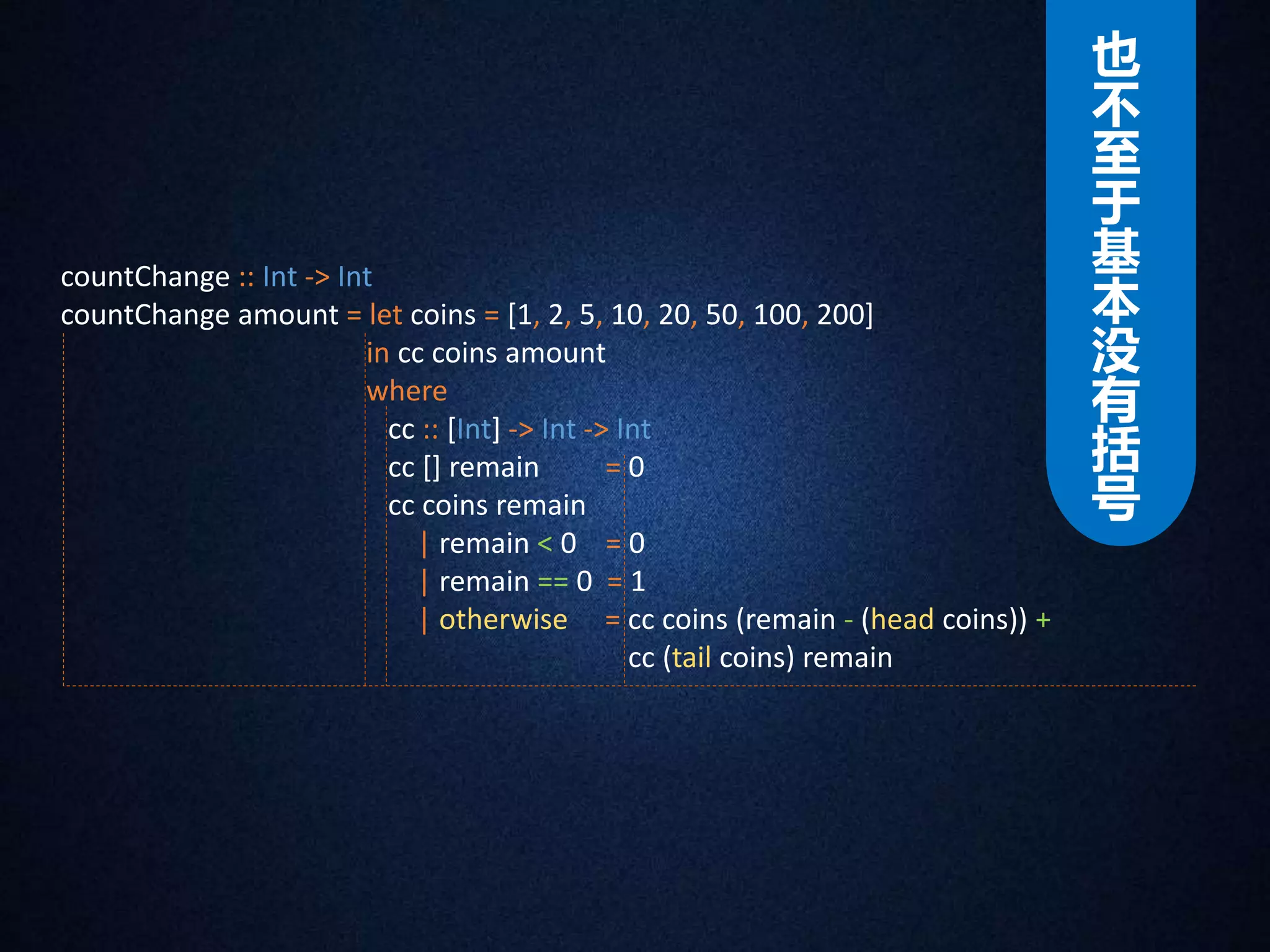 countChange :: Int -> Int 
countChange amount = let coins = [1, 2, 5, 10, 20, 50, 100, 200] 
in cc coins amount 
where 
cc :: [Int] -> Int -> Int 
cc [] remain = 0 
cc coins remain 
| remain < 0 = 0 
| remain == 0 = 1 
| otherwise = cc coins (remain - (head coins)) + 
cc (tail coins) remain 
也不至于基本没有括号 
 