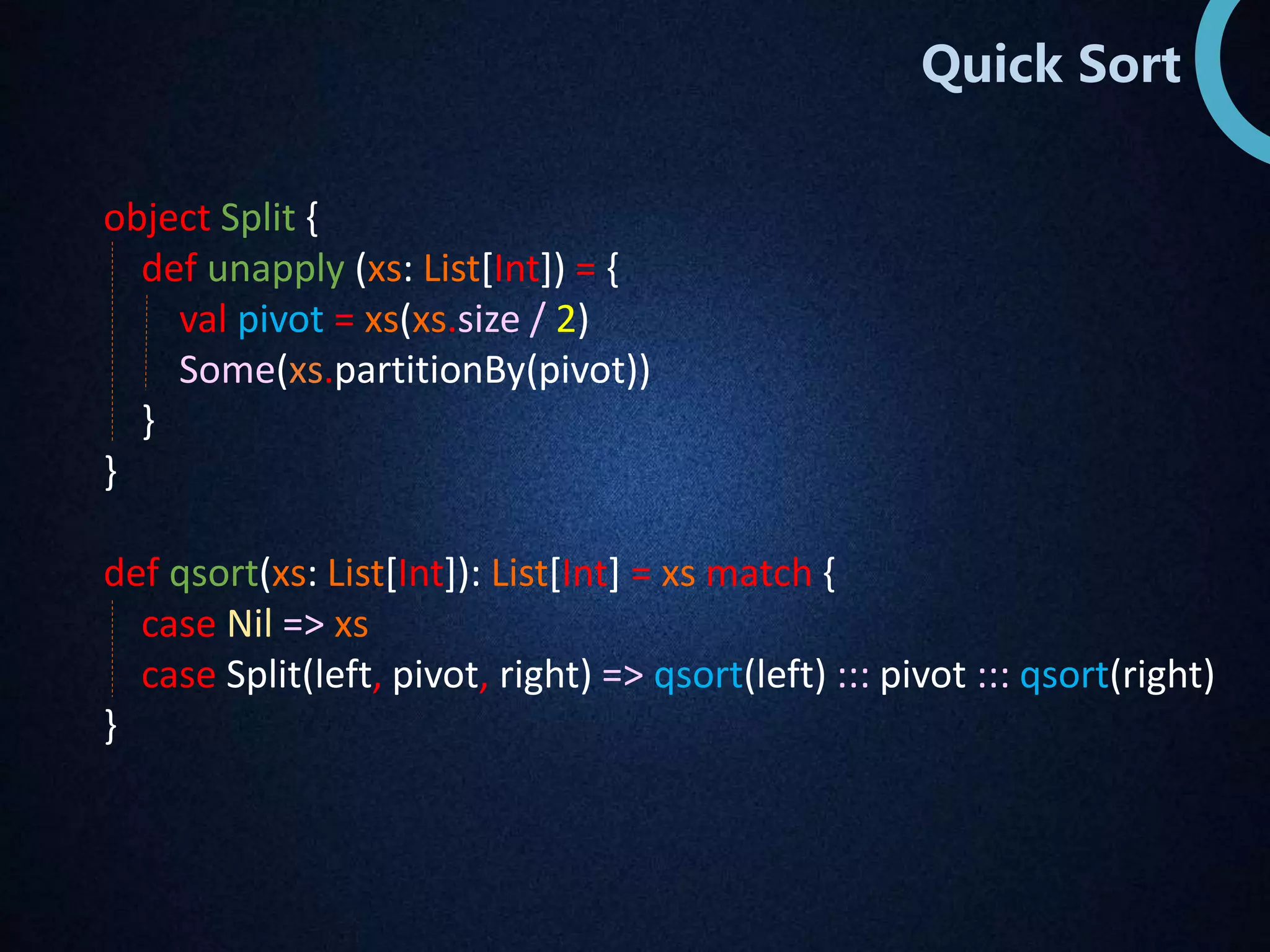 Quick Sort 
object Split { 
def unapply (xs: List[Int]) = { 
val pivot = xs(xs.size / 2) 
Some(xs.partitionBy(pivot)) 
} 
} 
def qsort(xs: List[Int]): List[Int] = xs match { 
case Nil => xs 
case Split(left, pivot, right) => qsort(left) ::: pivot ::: qsort(right) 
} 
 