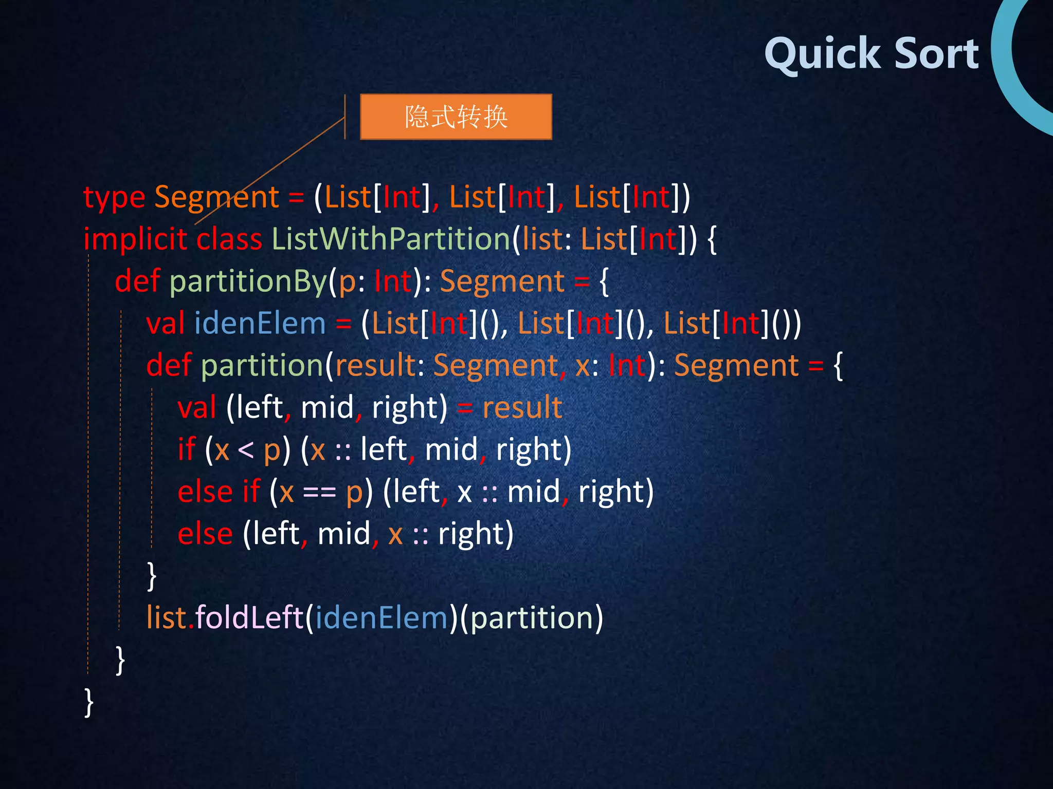 Quick Sort 
隐式转换 
type Segment = (List[Int], List[Int], List[Int]) 
implicit class ListWithPartition(list: List[Int]) { 
def partitionBy(p: Int): Segment = { 
val idenElem = (List[Int](), List[Int](), List[Int]()) 
def partition(result: Segment, x: Int): Segment = { 
val (left, mid, right) = result 
if (x < p) (x :: left, mid, right) 
else if (x == p) (left, x :: mid, right) 
else (left, mid, x :: right) 
} 
list.foldLeft(idenElem)(partition) 
} 
} 
 