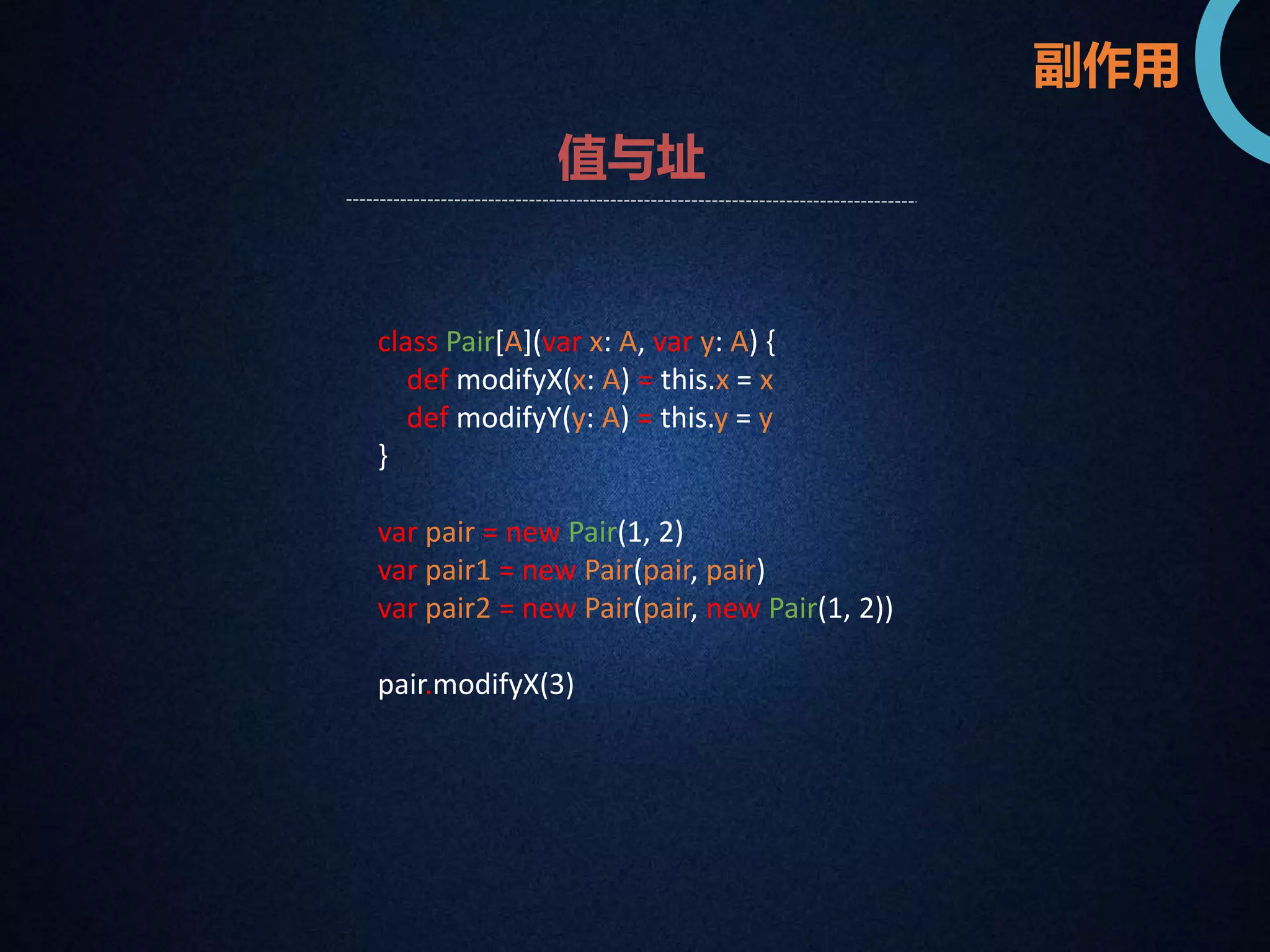 副作用 
值与址 
class Pair[A](var x: A, var y: A) { 
def modifyX(x: A) = this.x = x 
def modifyY(y: A) = this.y = y 
} 
var pair = new Pair(1, 2) 
var pair1 = new Pair(pair, pair) 
var pair2 = new Pair(pair, new Pair(1, 2)) 
pair.modifyX(3) 
 
