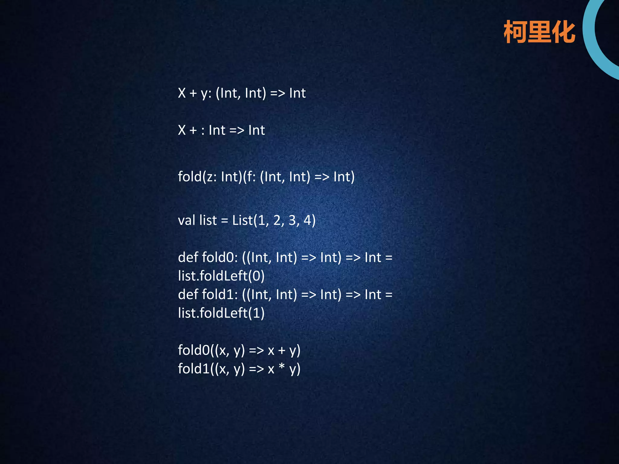X + y: (Int, Int) => Int 
X + : Int => Int 
柯里化 
fold(z: Int)(f: (Int, Int) => Int) 
val list = List(1, 2, 3, 4) 
def fold0: ((Int, Int) => Int) => Int = 
list.foldLeft(0) 
def fold1: ((Int, Int) => Int) => Int = 
list.foldLeft(1) 
fold0((x, y) => x + y) 
fold1((x, y) => x * y) 
 