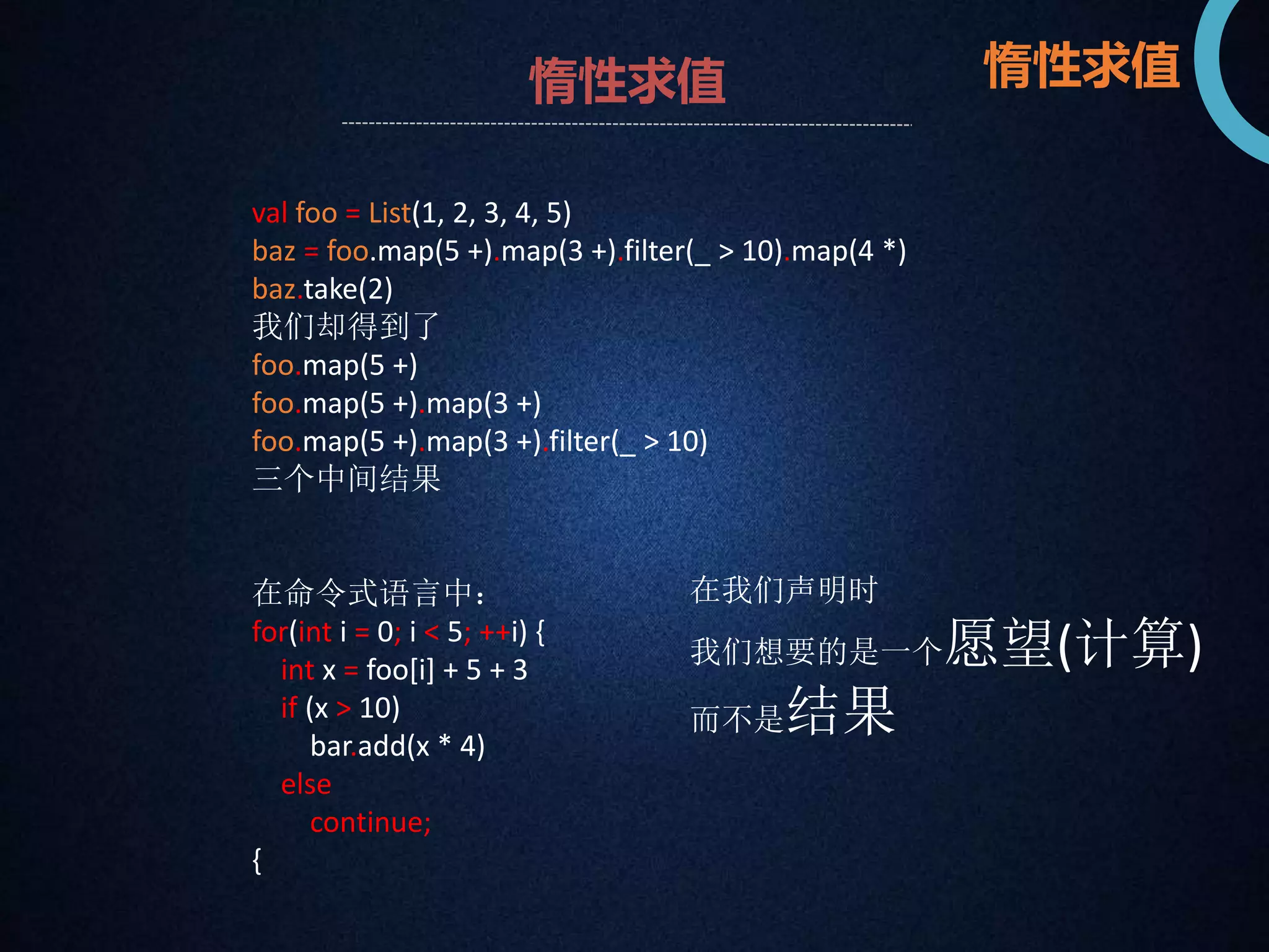 惰性求值惰性求值 
val foo = List(1, 2, 3, 4, 5) 
baz = foo.map(5 +).map(3 +).filter(_ > 10).map(4 *) 
baz.take(2) 
我们却得到了 
foo.map(5 +) 
foo.map(5 +).map(3 +) 
foo.map(5 +).map(3 +).filter(_ > 10) 
三个中间结果 
在命令式语言中： 
for(int i = 0; i < 5; ++i) { 
int x = foo[i] + 5 + 3 
if (x > 10) 
bar.add(x * 4) 
else 
continue; 
{ 
在我们声明时 
我们想要的是一个愿望(计算) 
而不是结果 
 