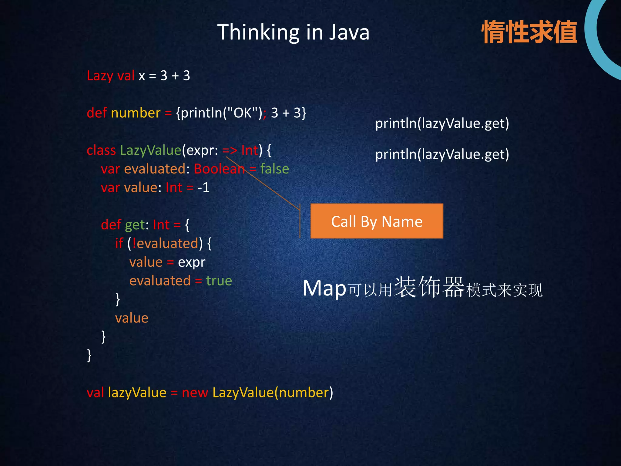 惰性求值 
Lazy val x = 3 + 3 
def number = {println("OK"); 3 + 3} 
class LazyValue(expr: => Int) { 
var evaluated: Boolean = false 
var value: Int = -1 
def get: Int = { 
if (!evaluated) { 
value = expr 
evaluated = true 
} 
value 
} 
} 
Call By Name 
val lazyValue = new LazyValue(number) 
println(lazyValue.get) 
println(lazyValue.get) 
Thinking in Java 
Map可以用装饰器模式来实现 
 