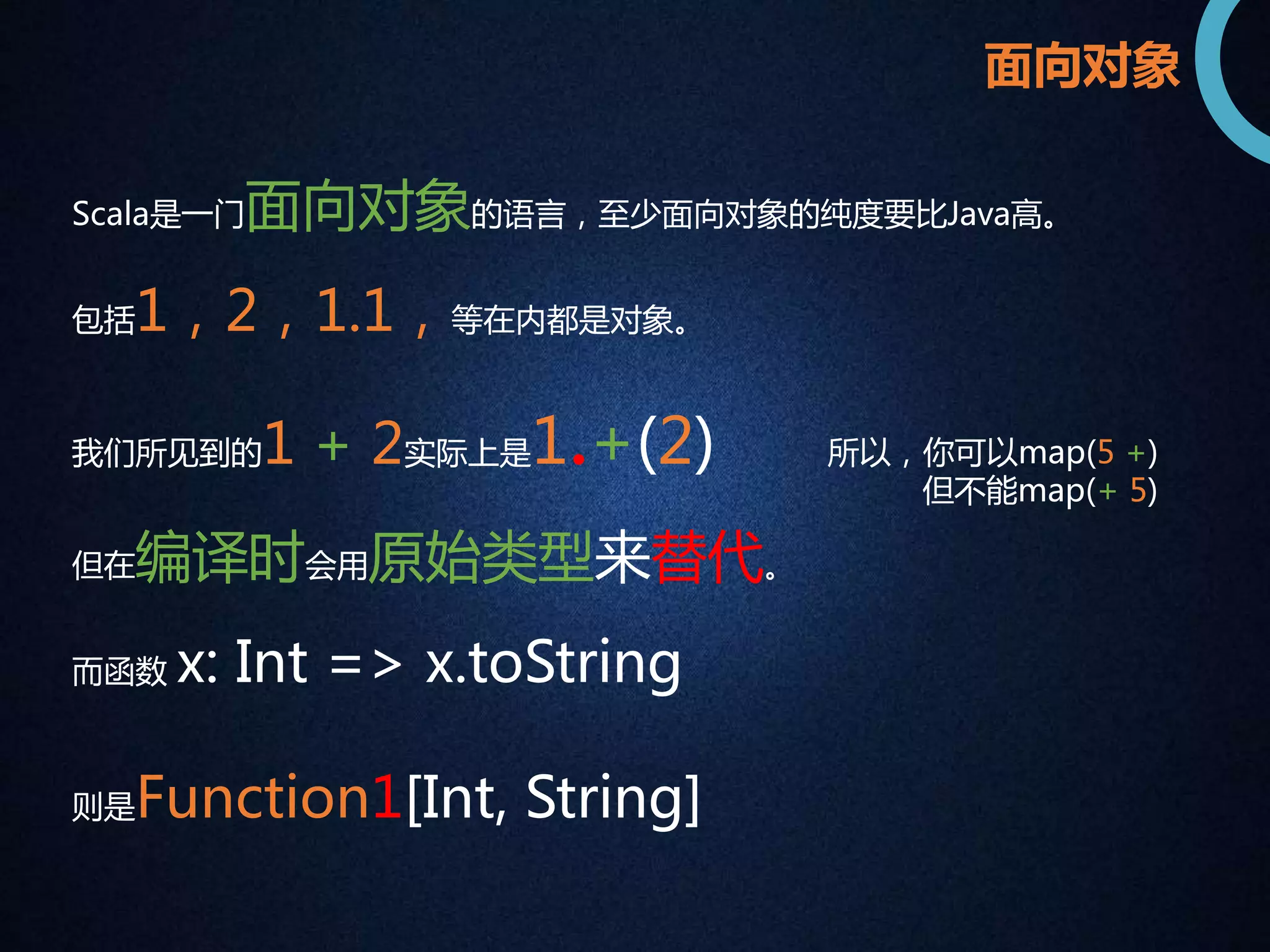 面向对象 
Scala是一门面向对象的语言，至少面向对象的纯度要比Java高。 
包括1，2，1.1，等在内都是对象。 
我们所见到的1 + 2实际上是1.+(2) 
但在编译时会用原始类型来替代。 
而函数x: Int => x.toString 
则是Function1[Int, String] 
所以，你可以map(5 +) 
但不能map(+ 5) 
 