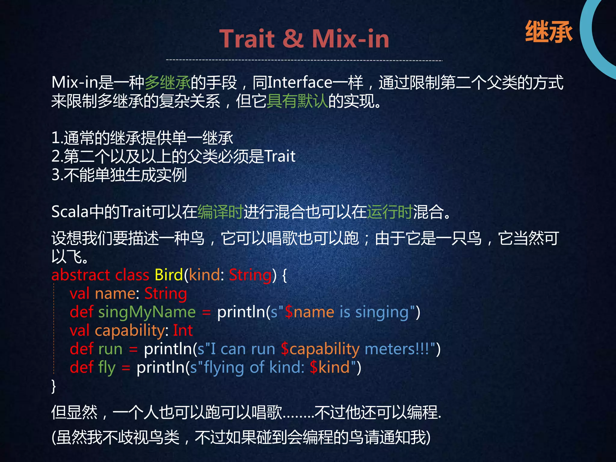 Trait & Mix-in 
Mix-in是一种多继承的手段，同Interface一样，通过限制第二个父类的方式 
来限制多继承的复杂关系，但它具有默认的实现。 
1.通常的继承提供单一继承 
2.第二个以及以上的父类必须是Trait 
3.不能单独生成实例 
Scala中的Trait可以在编译时进行混合也可以在运行时混合。 
设想我们要描述一种鸟，它可以唱歌也可以跑；由于它是一只鸟，它当然可 
以飞。 
abstract class Bird(kind: String) { 
val name: String 
def singMyName = println(s"$name is singing") 
val capability: Int 
def run = println(s"I can run $capability meters!!!") 
def fly = println(s"flying of kind: $kind") 
} 
但显然，一个人也可以跑可以唱歌……..不过他还可以编程. 
(虽然我不歧视鸟类，不过如果碰到会编程的鸟请通知我) 
继承 
 