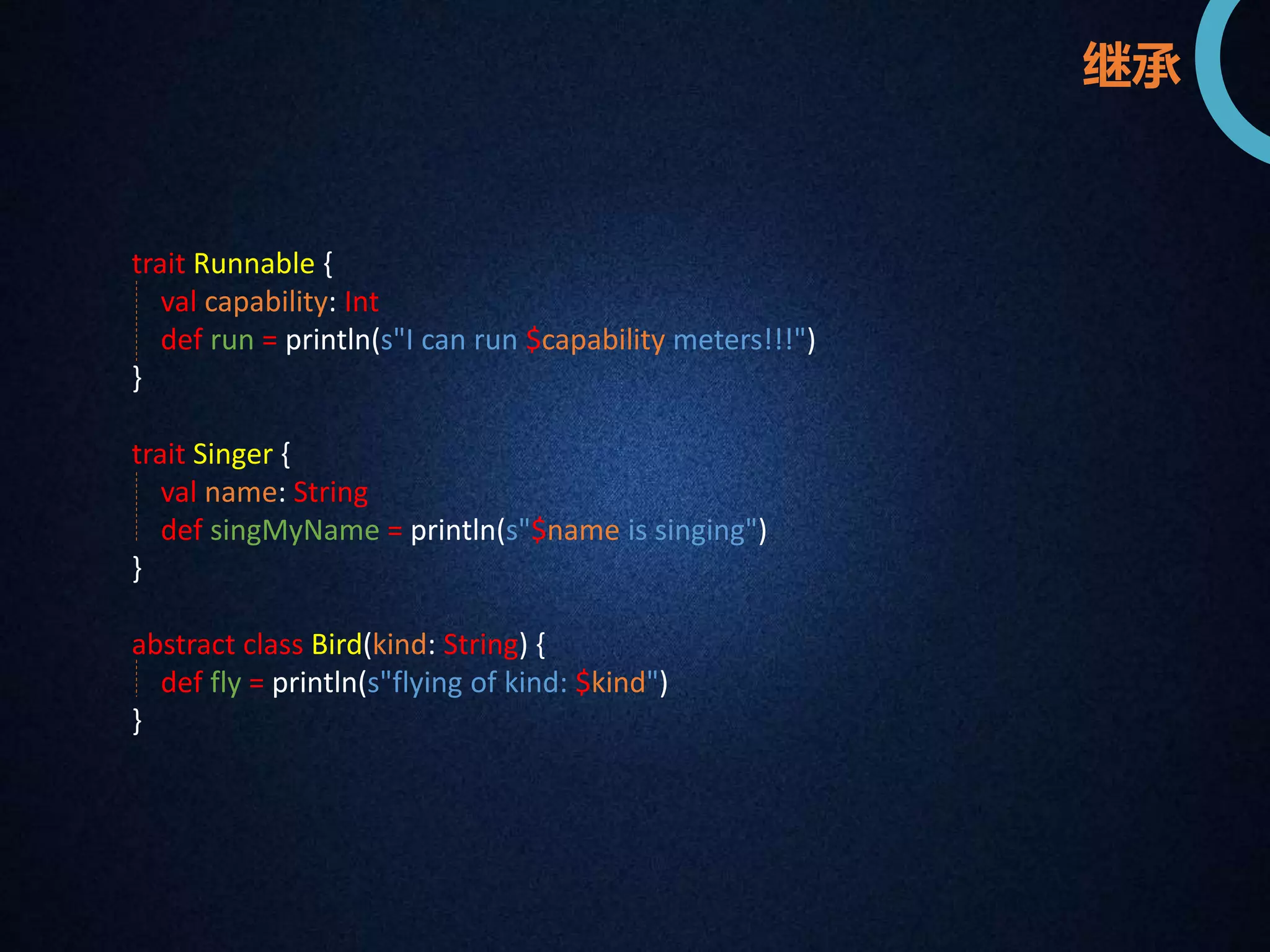 trait Runnable { 
val capability: Int 
def run = println(s"I can run $capability meters!!!") 
} 
trait Singer { 
val name: String 
def singMyName = println(s"$name is singing") 
} 
abstract class Bird(kind: String) { 
def fly = println(s"flying of kind: $kind") 
} 
继承 
 
