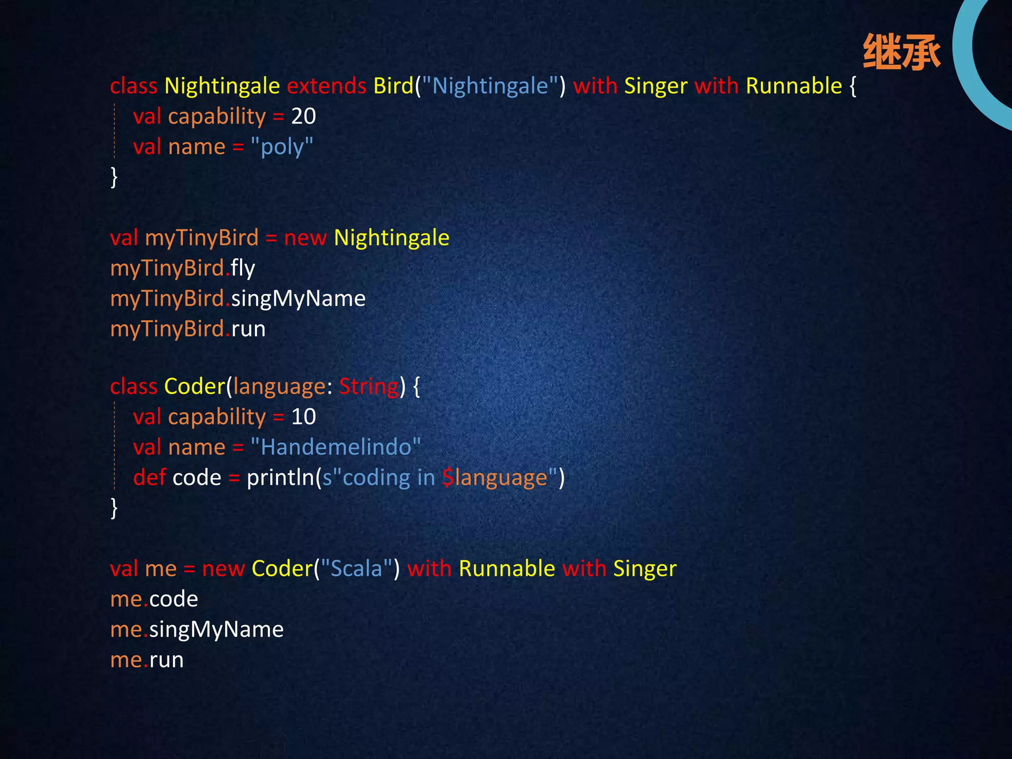 class Nightingale extends Bird("Nightingale") with Singer with Runnable { 
val capability = 20 
val name = "poly" 
} 
val myTinyBird = new Nightingale 
myTinyBird.fly 
myTinyBird.singMyName 
myTinyBird.run 
class Coder(language: String) { 
val capability = 10 
val name = "Handemelindo" 
def code = println(s"coding in $language") 
} 
val me = new Coder("Scala") with Runnable with Singer 
me.code 
me.singMyName 
me.run 
继承 
 