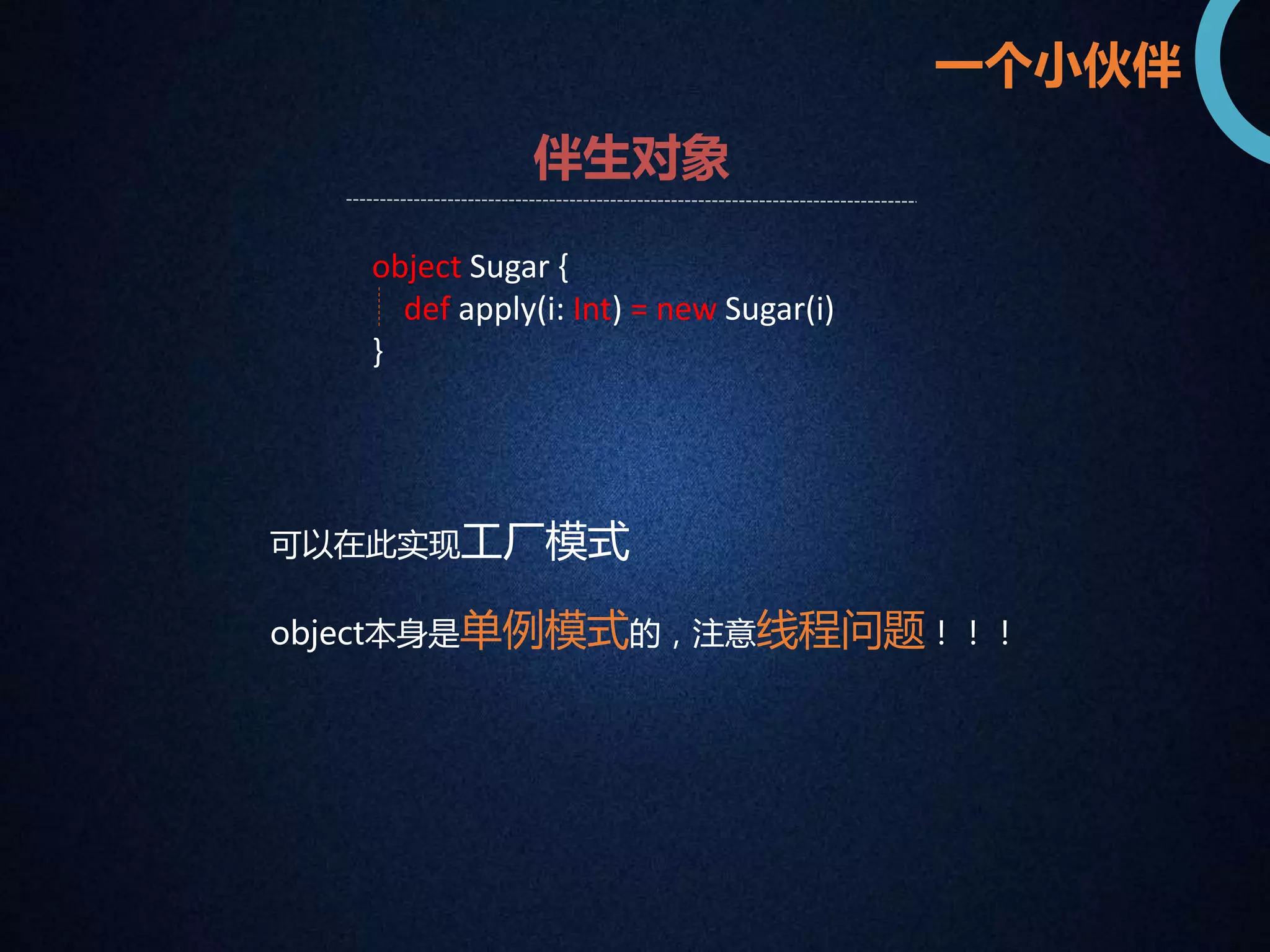 一个小伙伴 
伴生对象 
object Sugar { 
def apply(i: Int) = new Sugar(i) 
} 
可以在此实现工厂模式 
object本身是单例模式的，注意线程问题！！！ 
 