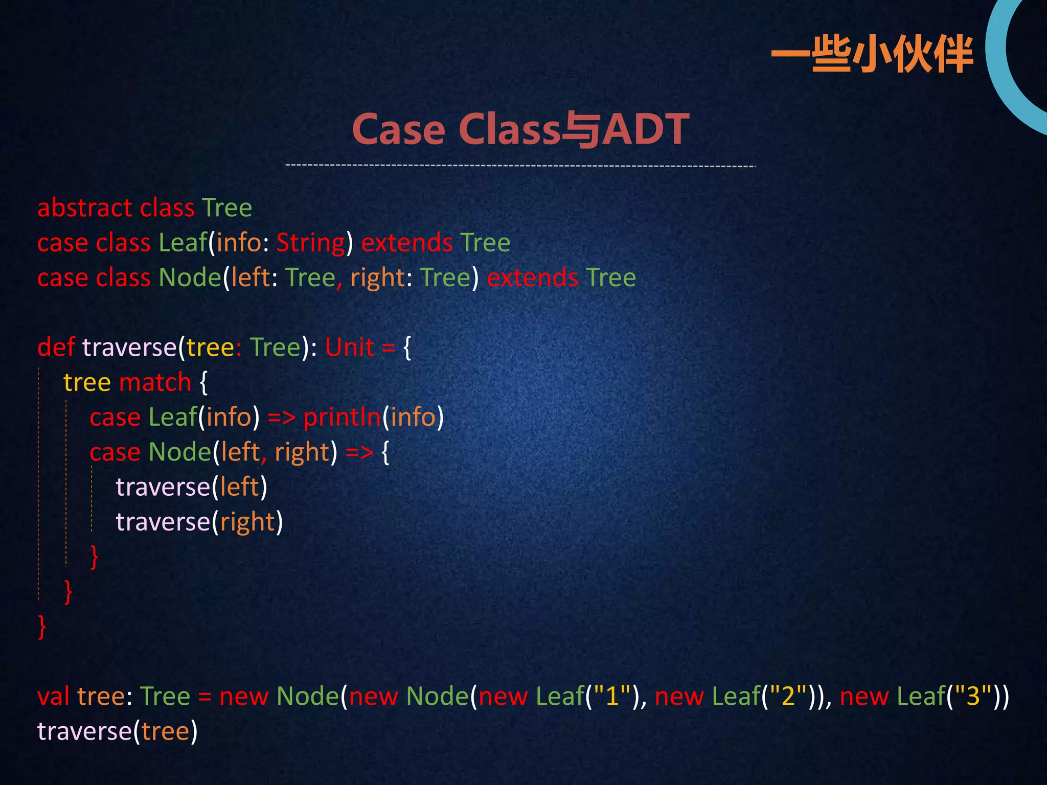 一些小伙伴 
Case Class与ADT 
abstract class Tree 
case class Leaf(info: String) extends Tree 
case class Node(left: Tree, right: Tree) extends Tree 
def traverse(tree: Tree): Unit = { 
tree match { 
case Leaf(info) => println(info) 
case Node(left, right) => { 
traverse(left) 
traverse(right) 
} 
} 
} 
val tree: Tree = new Node(new Node(new Leaf("1"), new Leaf("2")), new Leaf("3")) 
traverse(tree) 
 